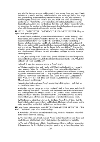 and, alas! he likes my sermon and forgets it. I have known Peter read a good book
full of most powerful pleading, and when he has read it through, he has shut it up
and gone to sleep. I remember my Peter when he lost his wife, and one would
have thought it would have touched him, and it did, with some natural feeling;
yet he did not return to the Lord, whom he had forsaken, but continued in his
backsliding. See, then, how our Lord can do with a look what we cannot do with a
sermon, what the most powerful writer cannot do with hundreds of pages, and
what affliction cannot do with even its heaviest stroke.
II. LET US LOOK INTO THE LOOK WHICH THE LORD GIVE TO PETER. Help us
again, most gracious Spirit!
1. That look was, first of all, a marvellous refreshment to Peter’s memory, “The
Lord turned, and looked upon Peter.” He saw the Man whom he loved as he had
never seen Him before. This was He who called him, when he was fishing, to
become a fisher of men; this was He who bade him spread the net, and caused
him to take an incredible quantity of fishes, insomuch that the boat began to sink,
and he cried out, “Depart from me; for I am a sinful man, O Lord”; this was He
who had made him walk on the water, and at other times had rebuked the winds,
and raised the dead. This was He with whom Peter had been upon the Mount of
Transfiguration!
2. Next, that turning of the Master was a special reminder of His warning words.
Jesus did not say it in words, but He did more than say it by His look. “Ah, Peter!
did not I tell you it would be so?”
3. Surely it was, also, a moving appeal to Peter’s heart.
4. What do you think that look chiefly said? My thought about it, as I turned it
over, was this: When the Lord looked upon Peter, though He did refresh his
memory, and make an appeal to his conscience, yet there was still more evidently
a glorious manifestation of love. If I may be permitted humbly and reverently to
read what was written on my Master’s face, I think it was this—“And yet I love
thee, Peter, I love thee still! Thou hast denied Me, but I look upon thee still as
Mine. I cannot give thee up.”
5. Again, this look penetrated Peter’s inmost heart. It is not every look that we
receive that goes very deep.
6. One fact may not escape our notice: our Lord’s look at Peter was a revival of all
Peter’s looking unto Jesus. The Lord’s look upon Peter took effect because Peter
was looking to the Lord. Do you catch it? If the Lord had turned and looked on
Peter, and Peter’s back had been turned on the Lord, that look would not have
reached Peter, nor affected him. The eyes met to produce the desired result.
7. This look was altogether between the Lord and Peter. Nobody knew that the
Lord looked on Peter, except Peter and his Lord. That grace which saves a soul is
not a noisy thing; neither is it visible to any but the receiver.
III. Now I must go to my third point: LET US LOOK AT PETER AFTER THE LORD
HAD LOOKED AT HIM. What is Peter doing?
1. When the Lord looked on Peter the first thing Peter did was to feel awakened.
Peter’s mind bad been sleeping.
2. The next effect was, it took away all Peter’s foolhardiness from him. Peter had
made his way into the high priest’s hall, but now he made his way out of it.
3. The look of Christ severed Peter from the crowd. He was no longer among the
fellows around the fire. He had not another word to say to them; he quitted their
320
 