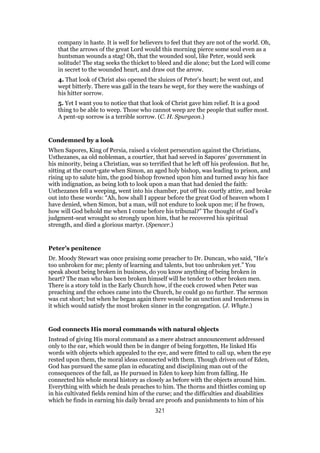company in haste. It is well for believers to feel that they are not of the world. Oh,
that the arrows of the great Lord would this morning pierce some soul even as a
huntsman wounds a stag! Oh, that the wounded soul, like Peter, would seek
solitude! The stag seeks the thicket to bleed and die alone; but the Lord will come
in secret to the wounded heart, and draw out the arrow.
4. That look of Christ also opened the sluices of Peter’s heart; he went out, and
wept bitterly. There was gall in the tears he wept, for they were the washings of
his hitter sorrow.
5. Yet I want you to notice that that look of Christ gave him relief. It is a good
thing to be able to weep. Those who cannot weep are the people that suffer most.
A pent-up sorrow is a terrible sorrow. (C. H. Spurgeon.)
Condemned by a look
When Sapores, King of Persia, raised a violent persecution against the Christians,
Usthezanes, aa old nobleman, a courtier, that had served in Sapores’ government in
his minority, being a Christian, was so terrified that he left off his profession. But he,
sitting at the court-gate when Simon, an aged holy bishop, was leading to prison, and
rising up to salute him, the good bishop frowned upon him and turned away his face
with indignation, as being loth to look upon a man that had denied the faith:
Usthezanes fell a weeping, went into his chamber, put off his courtly attire, and broke
out into these words: “Ah, how shall I appear before the great God of heaven whom I
have denied, when Simon, but a man, will not endure to look upon me; if he frown,
how will God behold me when I come before his tribunal?” The thought of God’s
judgment-seat wrought so strongly upon him, that he recovered his spiritual
strength, and died a glorious martyr. (Spencer.)
Peter’s penitence
Dr. Moody Stewart was once praising some preacher to Dr. Duncan, who said, “He’s
too unbroken for me; plenty of learning and talents, but too unbroken yet.” You
speak about being broken in business, do you know anything of being broken in
heart? The man who has been broken himself will he tender to other broken men.
There is a story told in the Early Church how, if the cock crowed when Peter was
preaching and the echoes came into the Church, he could go no further. The sermon
was cut short; but when he began again there would be an unction and tenderness in
it which would satisfy the most broken sinner in the congregation. (J. Whyte.)
God connects His moral commands with natural objects
Instead of giving His moral command as a mere abstract announcement addressed
only to the ear, which would then be in danger of being forgotten, He linked His
words with objects which appealed to the eye, and were fitted to call up, when the eye
rested upon them, the moral ideas connected with them. Though driven out of Eden,
God has pursued the same plan in educating and disciplining man out of the
consequences of the fall, as He pursued in Eden to keep him from falling. He
connected his whole moral history as closely as before with the objects around him.
Everything with which he deals preaches to him. The thorns and thistles coming up
in his cultivated fields remind him of the curse; and the difficulties and disabilities
which he finds in earning his daily bread are proofs and punishments to him of his
321
 