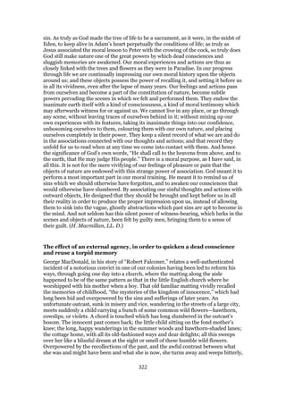 sin. As truly as God made the tree of life to be a sacrament, as it were, in the midst of
Eden, to keep alive in Adam’s heart perpetually the conditions of life; as truly as
Jesus associated the moral lesson to Peter with the crowing of the cock, so truly does
God still make nature one of the great powers by which dead consciences and
sluggish memories are awakened. Our moral experiences and actions are thus as
closely linked with the trees and flowers as they were in Paradise. In our progress
through life we are continually impressing our own moral history upon the objects
around us; and these objects possess the power of recalling it, and setting it before us
in all its vividness, even after the lapse of many years. Our feelings and actions pass
from ourselves and become a part of the constitution of nature, become subtle
powers pervading the scenes in which we felt and performed them. They endow the
inanimate earth itself with a kind of consciousness, a kind of moral testimony which
may afterwards witness for or against us. We cannot live in any place, or go through
any scene, without leaving traces of ourselves behind in it; without mixing up our
own experiences with its features, taking its inanimate things into our confidence,
unbosoming ourselves to them, colouring them with our own nature, and placing
ourselves completely in their power. They keep a silent record of what we are and do
in the associations connected with our thoughts and actions; and that record they
unfold for us to read when at any time we come into contact with them. And hence
the significance of God’s own words, “He shall call to the heavens from above, and to
the earth, that He may judge His people.” There is a moral purpose, as I have said, in
all this. It is not for the mere vivifying of our feelings of pleasure or pain that the
objects of nature are endowed with this strange power of association. God meant it to
perform a most important part in our moral training. He meant it to remind us of
sins which we should otherwise have forgotten, and to awaken our consciences that
would otherwise have slumbered. By associating our sinful thoughts and actions with
outward objects, He designed that they should be brought and kept before us in all
their reality in order to produce the proper impression upon us, instead of allowing
them to sink into the vague, ghostly abstractions which past sins are apt to become in
the mind. And not seldom has this silent power of witness-bearing, which lurks in the
scenes and objects of nature, been felt by guilty men, bringing them to a sense of
their guilt. (H. Macmillan, LL. D.)
The effect of an external agency, in order to quicken a dead conscience
and reuse a torpid memory
George MacDonald, in his story of “Robert Falconer,” relates a well-authenticated
incident of a notorious convict in one of our colonies having been led to reform his
ways, through going one day into a church, where the matting along the aisle
happened to be of the same pattern as that in the little English church where he
worshipped with his mother when a boy. That old familiar matting vividly recalled
the memories of childhood, “the mysteries of the kingdom of innocence,” which had
long been hid and overpowered by the sins and sufferings of later years. An
unfortunate outcast, sunk in misery and vice, wandering in the streets of a large city,
meets suddenly a child carrying a bunch of some common wild flowers—hawthorn,
cowslips, or violets. A chord is touched which has long slumbered in the outcast’s
bosom. The innocent past comes back; the little child sitting on the fond mother’s
knee; the long, happy wanderings in the summer woods and hawthorn-shaded lanes;
the cottage home, with all its old-fashioned ways and dear delights; all this sweeps
over her like a blissful dream at the sight or smell of these humble wild flowers.
Overpowered by the recollections of the past, and the awful contrast between what
she was and might have been and what she is now, she turns away and weeps bitterly,
322
 