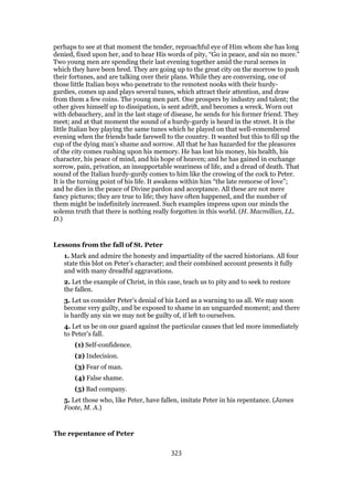 perhaps to see at that moment the tender, reproachful eye of Him whom she has long
denied, fixed upon her, and to hear His words of pity, “Go in peace, and sin no more.”
Two young men are spending their last evening together amid the rural scenes in
which they have been bred. They are going up to the great city on the morrow to push
their fortunes, and are talking over their plans. While they are conversing, one of
those little Italian boys who penetrate to the remotest nooks with their hurdy-
gurdies, comes up and plays several tunes, which attract their attention, and draw
from them a few coins. The young men part. One prospers by industry and talent; the
other gives himself up to dissipation, is sent adrift, and becomes a wreck. Worn out
with debauchery, and in the last stage of disease, he sends for his former friend. They
meet; and at that moment the sound of a hurdy-gurdy is heard in the street. It is the
little Italian boy playing the same tunes which he played on that well-remembered
evening when the friends bade farewell to the country. It wanted but this to fill up the
cup of the dying man’s shame and sorrow. All that he has hazarded for the pleasures
of the city comes rushing upon his memory. He has lost his money, his health, his
character, his peace of mind, and his hope of heaven; and he has gained in exchange
sorrow, pain, privation, an insupportable weariness of life, and a dread of death. That
sound of the Italian hurdy-gurdy comes to him like the crowing of the cock to Peter.
It is the turning point of his life. It awakens within him “the late remorse of love”;
and he dies in the peace of Divine pardon and acceptance. All these are not mere
fancy pictures; they are true to life; they have often happened, and the number of
them might be indefinitely increased. Such examples impress upon our minds the
solemn truth that there is nothing really forgotten in this world. (H. Macmillan, LL.
D.)
Lessons from the fall of St. Peter
1. Mark and admire the honesty and impartiality of the sacred historians. All four
state this blot on Peter’s character; and their combined account presents it fully
and with many dreadful aggravations.
2. Let the example of Christ, in this case, teach us to pity and to seek to restore
the fallen.
3. Let us consider Peter’s denial of his Lord as a warning to us all. We may soon
become very guilty, and be exposed to shame in an unguarded moment; and there
is hardly any sin we may not be guilty of, if left to ourselves.
4. Let us be on our guard against the particular causes that led more immediately
to Peter’s fall.
(1) Self-confidence.
(2) Indecision.
(3) Fear of man.
(4) False shame.
(5) Bad company.
5. Let those who, like Peter, have fallen, imitate Peter in his repentance. (James
Foote, M. A.)
The repentance of Peter
323
 