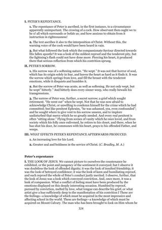 I. PETER’S REPENTANCE.
1. The repentance of Peter is ascribed, in the first instance, to a circumstance
apparently unimportant. The crowing of a cock. How observant then ought we to
be o! all which surrounds or befals us; and how anxious to obtain from it
instruction in righteousness!
2. The text ascribes it also to the interposition of Christ. Without this, the
warning voice of the cock would have been heard in vain.
3. But what followed the look which the compassionate Saviour directed towards
His fallen apostle? It was a look of the mildest reproof and the tenderest pity, but
the lightning’s flash could not have done more. Piercing his heart, it produced
there that serious reflection from which his contrition sprung.
II. PETER’S SORROW.
1. His sorrow was of a softening nature. “He wept.” It was not that horror of soul,
which has its origin solely in fear, and leaves the heart as hard as it finds it. It was
the sorrow which springs from love, and fill the breast with the tenderest
emotions, while it disquiets and humbles it.
2. But the sorrow of Peter was acute, as well as softening. He not only wept, but
he wept” bitterly.” And bitterly does every sinner weep, who really bewails his
transgressions.
3. The sorrow of Peter was, further, a secret sorrow; a grief which sought
retirement. “He went out” when he wept. Not that he was now afraid to
acknowledge Christ, or unwilling to condemn himself for the crime which he had
committed; but like penitent Ephraim, “he was ashamed, yea, even confounded”;
and he sought where to give vent to his sorrow unseen, and to implore
undisturbed that mercy which he so greatly needed. And every real penitent is
often “sitting alone.” Flying from scenes of vanity which he once loved, and from
society which his folly once enlivened, he retires to his closet, and there, when he
has shut his door, he communes with his heart, prays to his offended Father, and
weeps.
III. WHAT EFFECTS PETER’S REPENTANCE AFTERWARDS PRODUCED.
1. An increasing love for his Lord.
2. Greater zeal and boldness in the service of Christ. (C. Bradley, M. A.)
Peter’s repentance
I. THE LOOK OF JESUS. We cannot picture to ourselves the countenance he
exhibited, or the point and pungency of the sentiment it conveyed; but I observe it
was doubtless the look of offended dignity; it was the look of insulted friendship; it
was the look of betrayed confidence; it was the look of keen and humiliating reproof,
and such reproof the whole of Peter’s conduct justly merited. I observe, further, that
the look of Jesus was a look which conveyed conviction. And, once more, it was a
look of compassion. What a conflict of feeling must have been produced by the
emotions displayed on this deeply interesting occasion. Humbled by reproof,
pursued by conviction, melted by love, what tongue can describe his grief, or what
artist give a hue sufficiently deep to the manifestation of his contrition I These are
the feelings—a knowledge of which must be acquired in the most impressive and
affecting school in the world. These are feelings—a knowledge of which must be
acquired on Mount Calvary. The man who has been brought to look on Him whom he
324
 