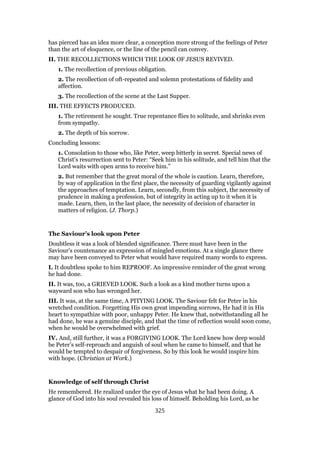 has pierced has an idea more clear, a conception more strong of the feelings of Peter
than the art of eloquence, or the line of the pencil can convey.
II. THE RECOLLECTIONS WHICH THE LOOK OF JESUS REVIVED.
1. The recollection of previous obligation.
2. The recollection of oft-repeated and solemn protestations of fidelity and
affection.
3. The recollection of the scene at the Last Supper.
III. THE EFFECTS PRODUCED.
1. The retirement he sought. True repentance flies to solitude, and shrinks even
from sympathy.
2. The depth of his sorrow.
Concluding lessons:
1. Consolation to those who, like Peter, weep bitterly in secret. Special news of
Christ’s resurrection sent to Peter: “Seek him in his solitude, and tell him that the
Lord waits with open arms to receive him.”
2. But remember that the great moral of the whole is caution. Learn, therefore,
by way of application in the first place, the necessity of guarding vigilantly against
the approaches of temptation. Learn, secondly, from this subject, the necessity of
prudence in making a profession, but of integrity in acting up to it when it is
made. Learn, then, in the last place, the necessity of decision of character in
matters of religion. (J. Thorp.)
The Saviour’s look upon Peter
Doubtless it was a look of blended significance. There must have been in the
Saviour’s countenance an expression of mingled emotions. At a single glance there
may have been conveyed to Peter what would have required many words to express.
I. It doubtless spoke to him REPROOF. An impressive reminder of the great wrong
he had done.
II. It was, too, a GRIEVED LOOK. Such a look as a kind mother turns upon a
wayward son who has wronged her.
III. It was, at the same time, A PITYING LOOK. The Saviour felt for Peter in his
wretched condition. Forgetting His own great impending sorrows, He had it in His
heart to sympathize with poor, unhappy Peter. He knew that, notwithstanding all he
had done, he was a genuine disciple, and that the time of reflection would soon come,
when he would be overwhelmed with grief.
IV. And, still further, it was a FORGIVING LOOK. The Lord knew how deep would
be Peter’s self-reproach and anguish of soul when he came to himself, and that he
would be tempted to despair of forgiveness. So by this look he would inspire him
with hope. (Christian at Work.)
Knowledge of self through Christ
He remembered. He realized under the eye of Jesus what he had been doing. A
glance of God into his soul revealed his loss of himself. Beholding his Lord, as he
325
 