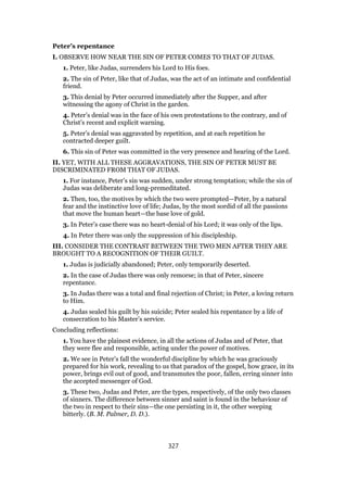 Peter’s repentance
I. OBSERVE HOW NEAR THE SIN OF PETER COMES TO THAT OF JUDAS.
1. Peter, like Judas, surrenders his Lord to His foes.
2. The sin of Peter, like that of Judas, was the act of an intimate and confidential
friend.
3. This denial by Peter occurred immediately after the Supper, and after
witnessing the agony of Christ in the garden.
4. Peter’s denial was in the face of his own protestations to the contrary, and of
Christ’s recent and explicit warning.
5. Peter’s denial was aggravated by repetition, and at each repetition he
contracted deeper guilt.
6. This sin of Peter was committed in the very presence and hearing of the Lord.
II. YET, WITH ALL THESE AGGRAVATIONS, THE SIN OF PETER MUST BE
DISCRIMINATED FROM THAT OF JUDAS.
1. For instance, Peter’s sin was sudden, under strong temptation; while the sin of
Judas was deliberate and long-premeditated.
2. Then, too, the motives by which the two were prompted—Peter, by a natural
fear and the instinctive love of life; Judas, by the most sordid of all the passions
that move the human heart—the base love of gold.
3. In Peter’s case there was no heart-denial of his Lord; it was only of the lips.
4. In Peter there was only the suppression of his discipleship.
III. CONSIDER THE CONTRAST BETWEEN THE TWO MEN AFTER THEY ARE
BROUGHT TO A RECOGNITION OF THEIR GUILT.
1. Judas is judicially abandoned; Peter, only temporarily deserted.
2. In the case of Judas there was only remorse; in that of Peter, sincere
repentance.
3. In Judas there was a total and final rejection of Christ; in Peter, a loving return
to Him.
4. Judas sealed his guilt by his suicide; Peter sealed his repentance by a life of
consecration to his Master’s service.
Concluding reflections:
1. You have the plainest evidence, in all the actions of Judas and of Peter, that
they were flee and responsible, acting under the power of motives.
2. We see in Peter’s fall the wonderful discipline by which he was graciously
prepared for his work, revealing to us that paradox of the gospel, how grace, in its
power, brings evil out of good, and transmutes the poor, fallen, erring sinner into
the accepted messenger of God.
3. These two, Judas and Peter, are the types, respectively, of the only two classes
of sinners. The difference between sinner and saint is found in the behaviour of
the two in respect to their sins—the one persisting in it, the other weeping
bitterly. (B. M. Palmer, D. D.).
327
 