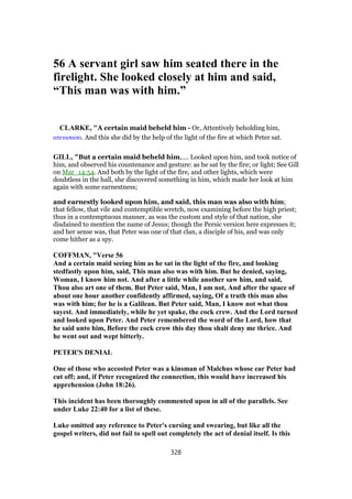 56 A servant girl saw him seated there in the
firelight. She looked closely at him and said,
“This man was with him.”
CLARKE, "A certain maid beheld him - Or, Attentively beholding him,
ατενισασα. And this she did by the help of the light of the fire at which Peter sat.
GILL, "But a certain maid beheld him,.... Looked upon him, and took notice of
him, and observed his countenance and gesture: as he sat by the fire; or light; See Gill
on Mar_14:54. And both by the light of the fire, and other lights, which were
doubtless in the hall, she discovered something in him, which made her look at him
again with some earnestness;
and earnestly looked upon him, and said, this man was also with him;
that fellow, that vile and contemptible wretch, now examining before the high priest;
thus in a contemptuous manner, as was the custom and style of that nation, she
disdained to mention the name of Jesus; though the Persic version here expresses it;
and her sense was, that Peter was one of that clan, a disciple of his, and was only
come hither as a spy.
COFFMAN, "Verse 56
And a certain maid seeing him as he sat in the light of the fire, and looking
stedfastly upon him, said, This man also was with him. But he denied, saying,
Woman, I know him not. And after a little while another saw him, and said,
Thou also art one of them. But Peter said, Man, I am not, And after the space of
about one hour another confidently affirmed, saying, Of a truth this man also
was with him; for he is a Galilean. But Peter said, Man, I know not what thou
sayest. And immediately, while he yet spake, the cock crew. And the Lord turned
and looked upon Peter. And Peter remembered the word of the Lord, how that
he said unto him, Before the cock crow this day thou shalt deny me thrice. And
he went out and wept bitterly.
PETER'S DENIAL
One of those who accosted Peter was a kinsman of Malchus whose ear Peter had
cut off; and, if Peter recognized the connection, this would have increased his
apprehension (John 18:26).
This incident has been thoroughly commented upon in all of the parallels. See
under Luke 22:40 for a list of these.
Luke omitted any reference to Peter's cursing and swearing, but like all the
gospel writers, did not fail to spell out completely the act of denial itself. Is this
328
 
