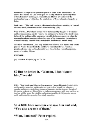 not another example of the prophetic power of Jesus, or his omniscience? Of
course it is. No one but God could spell out exactly what will happen by three
o'clock tomorrow morning, as Jesus did here. There is a weariness in the
continual carping of critics that the omniscience of Jesus is found principally in
John.
Cock crow ... "The cock crow was a Roman division of time, marking the close of
the third watch, about three o'clock in the morning."[35]
Wept bitterly ... One's heart cannot fail to be touched by the grief of this robust
outdoorsman sobbing out his remorse for his impulsive denial of the Lord whom
he loved. Sin had taken him unawares, when his defenses were down, when the
powers of darkness were ascendant; but none of the extenuating circumstances
removed the sting from his heart, nor could a flood of tears wash it away.
And Peter remembered ... The only trouble with this was that it came a bit late to
prevent Peter's denial. If only he could have remembered what Jesus had
prophesied somewhat earlier, he might have found in that remembrance some
means of averting failure.
ENDNOTE:
[35] Everett F. Harrison, op. cit., p. 266.
57 But he denied it. “Woman, I don’t know
him,” he said.
GILL, "And he denied him, saying, woman, I know him not. Startled at the
maid's positive assertion, and knowing not how to clear himself any other way,
roundly, and at once, denied that Jesus was his master; or that he was a disciple of
his; or that he knew any thing of him, or had any acquaintance with him: and thus he
that had said he would die with him, rather than deny him, is frighten at a servant
maid, and denies him upon the first attack upon him.
58 A little later someone else saw him and said,
“You also are one of them.”
“Man, I am not!” Peter replied.
329
 