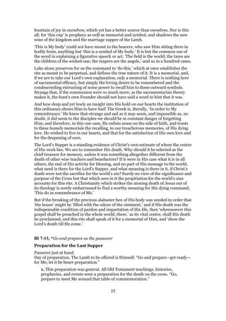 fountain of joy in ourselves, which yet has a better source than ourselves. Nor is this
all; for ‘this cup’ is prophecy as well as memorial and symbol, and shadows the new
wine of the kingdom and the marriage supper of the Lamb.
‘This is My body’ could not have meant to the hearers, who saw Him sitting there in
bodily form, anything but ‘this is a symbol of My body.’ It is but the common use of
the word in explaining a figurative speech or act. ‘The field is the world; the tares are
the children of the wicked one; the reapers are the angels,’-and so in a hundred cases.
Luke alone preserves for us the command to ‘do this,’ which at once establishes the
rite as meant to be perpetual, and defines the true nature of it. It is a memorial, and,
if we are to take our Lord’s own explanation, only a memorial. There is nothing here
of sacramental efficacy, but simply the loving desire to be remembered and the
condescending entrusting of some power to recall him to these outward symbols.
Strange that, if the communion were so much more, as the sacramentarian theory
makes it, the feast’s own Founder should not have said a word to hint that it was.
And how deep and yet lowly an insight into His hold on our hearts the institution of
this ordinance shows Him to have had! The Greek is, literally, ‘In order to My
remembrance.’ He knew that-strange and sad as it may seem, and impossible as, no
doubt, it did seem to the disciples-we should be in constant danger of forgetting
Him; and therefore, in this one case, He enlists sense on the side of faith, and trusts
to these homely memorials the recalling, to our treacherous memories, of His dying
love. He wished to live in our hearts, and that for the satisfaction of His own love and
for the deepening of ours.
The Lord’s Supper is a standing evidence of Christ’s own estimate of where the centre
of His work lies. We are to remember His death. Why should it be selected as the
chief treasure for memory, unless it was something altogether different from the
death of other wise teachers and benefactors? If it were in His case what it is in all
others, the end of His activity for blessing, and no part of His message to the world,
what need is there for the Lord’s Supper, and what meaning is there in it, if Christ’s
death were not the sacrifice for the world’s sin? Surely no view of the significance and
purpose of the Cross but that which sees in it the propitiation for the world’s sins
accounts for this rite. A Christianity which strikes the atoning death of Jesus out of
its theology is sorely embarrassed to find a worthy meaning for His dying command,
‘This do in remembrance of Me.’
But if the breaking of the precious alabaster box of His body was needed in order that
‘the house’ might be ‘filled with the odour of the ointment,’ and if His death was the
indispensable condition of pardon and impartation of His life, then ‘wheresoever this
gospel shall be preached in the whole world, there,’ as its vital centre, shall His death
be proclaimed, and this rite shall speak of it for a memorial of Him, and ‘show the
Lord’s death till He come.’
BI 7-13, “Go and prepare us the passover
Preparation for the Last Supper
Passover just at hand.
Day of preparation. The Lamb to be offered is Himself. “Go and prepare—get ready—
for Me; let it be heart-preparation.”
1. This preparation was general. All Old Testament teachings, histories,
prophecies, and events were a preparation for the death on the cross. “Go,
prepare to meet Me around that table of commemoration.”
33
 