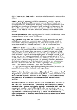 GILL, "And after a little while,.... A quarter, or half an hour after, within an hour
at least:
another saw him; not another maid, but another man, as appears from the
answer; though the Syriac and Persic versions leave out the word man, it may be
because Matthew and Mark represent the person, on account of whose words Peter
denied Christ a second time, to be another maid; but then it is to be observed, that
that maid did not speak directly to Peter, as this person did, but to those that were
present, or that stood by: and one of these taking the hint from her, looked at him,
and said,
thou art also of them; of the disciples of Jesus of Nazareth; thou belongest to that
company; thou art certainly one of his followers;
and Peter said, man, I am not. This was after he had been out into the porch,
and had mused upon it, and was come in again, but had not courage enough to
withstand the temptation, and especially now, being attacked by a man; and so a
second time denies that Christ was his master, or that he was a disciple of his.
HENRY, " His fall was repeated a second time (Luk_22:58): After a little while,
before he had time to recollect himself, another saw him, and said, “Even thou art
one of them, as slyly as thou sittest here among the high priest's servants.” Not I,
saith Peter; Man, I am not. And a third time, about the space of an hour after (for,
saith the tempter, “When he is down, down with him; let us follow the blow, till we
get him past recovery”), another confidently affirms, strenuously asserts it, “Of a
truth this fellow also was with him, let him deny it if he can, for you may all perceive
he is a Galilean.” But he that has once told a lie is strongly tempted to persist in it;
the beginning of that sin is as the letting forth of water. Peter now not only denies
that he is a disciple of Christ, but that he knows any thing of him (Luk_22:60):
“Man, I know not what thou sayest; I never heard of this Jesus.”
II. Peter's getting up again. See how happily he recovered himself, or, rather, the
grace of God recovered him. See how it was brought about: -
PETT, "A short time later a man looked at him and said, “You are one of them.”
His panic then grew worse and he said fiercely, “Man, I am not.” How he wished
then that he was anywhere but where he was. And yet he was still brave enough
to remain there. He probably argued to himself that his reaction had been
justified.
(Mark tells us that it was the maid who had again insisted to those who stood by
that Peter was a follower of Jesus. Thus this man, who spoke directly to Peter,
must clearly have been one who took her up on her words and actually made the
accusation to him. Here Luke is following his other source, whether oral or
written. In a crowded courtyard, where there was much interest in the subject,
any comments would naturally be taken up by others, and she had already
challenged him once. In the face of his vehement denial she would hesitate about
doing it again.).
330
 