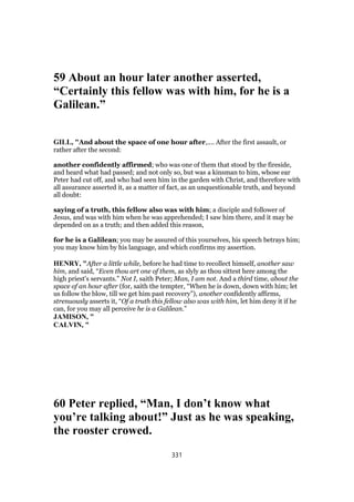59 About an hour later another asserted,
“Certainly this fellow was with him, for he is a
Galilean.”
GILL, "And about the space of one hour after,.... After the first assault, or
rather after the second:
another confidently affirmed; who was one of them that stood by the fireside,
and heard what had passed; and not only so, but was a kinsman to him, whose ear
Peter had cut off, and who had seen him in the garden with Christ, and therefore with
all assurance asserted it, as a matter of fact, as an unquestionable truth, and beyond
all doubt:
saying of a truth, this fellow also was with him; a disciple and follower of
Jesus, and was with him when he was apprehended; I saw him there, and it may be
depended on as a truth; and then added this reason,
for he is a Galilean; you may be assured of this yourselves, his speech betrays him;
you may know him by his language, and which confirms my assertion.
HENRY, "After a little while, before he had time to recollect himself, another saw
him, and said, “Even thou art one of them, as slyly as thou sittest here among the
high priest's servants.” Not I, saith Peter; Man, I am not. And a third time, about the
space of an hour after (for, saith the tempter, “When he is down, down with him; let
us follow the blow, till we get him past recovery”), another confidently affirms,
strenuously asserts it, “Of a truth this fellow also was with him, let him deny it if he
can, for you may all perceive he is a Galilean.”
JAMISON, "
CALVIN, "
60 Peter replied, “Man, I don’t know what
you’re talking about!” Just as he was speaking,
the rooster crowed.
331
 