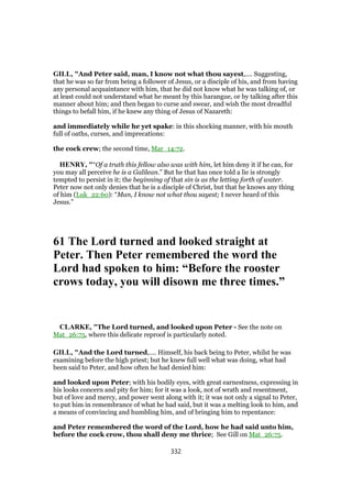 GILL, "And Peter said, man, I know not what thou sayest,.... Suggesting,
that he was so far from being a follower of Jesus, or a disciple of his, and from having
any personal acquaintance with him, that he did not know what he was talking of, or
at least could not understand what he meant by this harangue, or by talking after this
manner about him; and then began to curse and swear, and wish the most dreadful
things to befall him, if he knew any thing of Jesus of Nazareth:
and immediately while he yet spake: in this shocking manner, with his mouth
full of oaths, curses, and imprecations:
the cock crew; the second time, Mar_14:72.
HENRY, "“Of a truth this fellow also was with him, let him deny it if he can, for
you may all perceive he is a Galilean.” But he that has once told a lie is strongly
tempted to persist in it; the beginning of that sin is as the letting forth of water.
Peter now not only denies that he is a disciple of Christ, but that he knows any thing
of him (Luk_22:60): “Man, I know not what thou sayest; I never heard of this
Jesus.”
61 The Lord turned and looked straight at
Peter. Then Peter remembered the word the
Lord had spoken to him: “Before the rooster
crows today, you will disown me three times.”
CLARKE, "The Lord turned, and looked upon Peter - See the note on
Mat_26:75, where this delicate reproof is particularly noted.
GILL, "And the Lord turned,.... Himself, his back being to Peter, whilst he was
examining before the high priest; but he knew full well what was doing, what had
been said to Peter, and how often he had denied him:
and looked upon Peter; with his bodily eyes, with great earnestness, expressing in
his looks concern and pity for him; for it was a look, not of wrath and resentment,
but of love and mercy, and power went along with it; it was not only a signal to Peter,
to put him in remembrance of what he had said, but it was a melting look to him, and
a means of convincing and humbling him, and of bringing him to repentance:
and Peter remembered the word of the Lord, how he had said unto him,
before the cock crow, thou shall deny me thrice; See Gill on Mat_26:75.
332
 