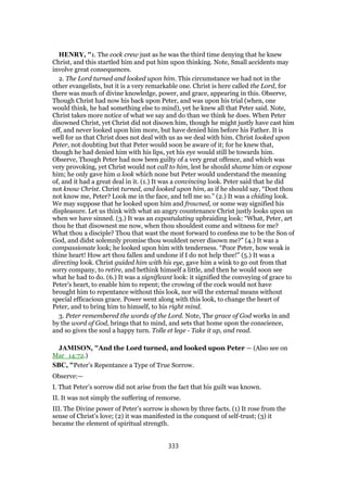HENRY, "1. The cock crew just as he was the third time denying that he knew
Christ, and this startled him and put him upon thinking. Note, Small accidents may
involve great consequences.
2. The Lord turned and looked upon him. This circumstance we had not in the
other evangelists, but it is a very remarkable one. Christ is here called the Lord, for
there was much of divine knowledge, power, and grace, appearing in this. Observe,
Though Christ had now his back upon Peter, and was upon his trial (when, one
would think, he had something else to mind), yet he knew all that Peter said. Note,
Christ takes more notice of what we say and do than we think he does. When Peter
disowned Christ, yet Christ did not disown him, though he might justly have cast him
off, and never looked upon him more, but have denied him before his Father. It is
well for us that Christ does not deal with us as we deal with him. Christ looked upon
Peter, not doubting but that Peter would soon be aware of it; for he knew that,
though he had denied him with his lips, yet his eye would still be towards him.
Observe, Though Peter had now been guilty of a very great offence, and which was
very provoking, yet Christ would not call to him, lest he should shame him or expose
him; he only gave him a look which none but Peter would understand the meaning
of, and it had a great deal in it. (1.) It was a convincing look. Peter said that he did
not know Christ. Christ turned, and looked upon him, as if he should say, “Dost thou
not know me, Peter? Look me in the face, and tell me so.” (2.) It was a chiding look.
We may suppose that he looked upon him and frowned, or some way signified his
displeasure. Let us think with what an angry countenance Christ justly looks upon us
when we have sinned. (3.) It was an expostulating upbraiding look: “What, Peter, art
thou he that disownest me now, when thou shouldest come and witness for me?
What thou a disciple? Thou that wast the most forward to confess me to be the Son of
God, and didst solemnly promise thou wouldest never disown me?” (4.) It was a
compassionate look; he looked upon him with tenderness. “Poor Peter, how weak is
thine heart! How art thou fallen and undone if I do not help thee!” (5.) It was a
directing look. Christ guided him with his eye, gave him a wink to go out from that
sorry company, to retire, and bethink himself a little, and then he would soon see
what he had to do. (6.) It was a significant look: it signified the conveying of grace to
Peter's heart, to enable him to repent; the crowing of the cock would not have
brought him to repentance without this look, nor will the external means without
special efficacious grace. Power went along with this look, to change the heart of
Peter, and to bring him to himself, to his right mind.
3. Peter remembered the words of the Lord. Note, The grace of God works in and
by the word of God, brings that to mind, and sets that home upon the conscience,
and so gives the soul a happy turn. Tolle et lege - Take it up, and read.
JAMISON, "And the Lord turned, and looked upon Peter — (Also see on
Mar_14:72.)
SBC, "Peter’s Repentance a Type of True Sorrow.
Observe:—
I. That Peter’s sorrow did not arise from the fact that his guilt was known.
II. It was not simply the suffering of remorse.
III. The Divine power of Peter’s sorrow is shown by three facts. (1) It rose from the
sense of Christ’s love; (2) it was manifested in the conquest of self-trust; (3) it
became the element of spiritual strength.
333
 