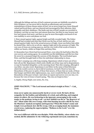 E. L. Hull, Sermons, 3rd series, p. 191.
Although the failings and sins of God’s eminent servants are faithfully recorded in
Holy Scripture, we can never fail to cherish an affectionate and reverential
remembrance of those chosen saints of God. Let us never forget how Jesus Himself
valued and loved them, and was cheered and encouraged by their affection, their
sympathy and their obedience. The faults and sins of God’s people are recorded in
Scripture, not that we may love and esteem them less, but that we may honour and
love and esteem God more, and that we may be more thoroughly convinced of our
own inability to serve and please our God.
I. Peter sinned against Light; against bright and fully revealed Light. The Father
Himself had revealed unto him that Christ was the Son of God; and he not only
sinned against Light, but in the actual presence of Light. Jesus was before him while
he denied Him. And so do we all sin—against Light and in the presence of Light. The
very eyes of Jesus are resting upon us, and the very truth of the words of Jesus is
within our hearts, whilst we forget Him and deny Him.
II. Remember how Christ had forewarned Peter, even when He had before Him His
own sorrow and coming agony. So wonderful was His faithfulness and His love that
He never for a moment forgot the sorrows of His disciples. The Lord looked upon
Peter, and that brought back to Peter his individual relationship to Jesus.
III. Peter’s weeping was a life-long weeping. Repentance which is born out of love
lasts all our life. Repentance which exists chiefly out of fear may end in despondency,
or may be banished altogether, as the morning cloud. Then this weeping, although it
was bitter, was also sweet. Repentance is not bitter in the sense of that bitterness
which the world’s sorrow is, but is full of sweetness. In God’s Word we have the
blessedness of the poor in spirit, of those that mourn, of those that are weak, of those
that hunger and thirst after righteousness, nay, more wonderful than all, we have the
blessedness of the pure in heart. And when we repent and sorrow over our sins, it is
because the voice of Jesus is heard saying, "Thy sins are forgiven thee."
A. Saphir, Penny Pulpit, new series, No. 673.
JOHN MACDUFF, ""The Lord turned and looked straight at Peter."—Luk_
22:61.
Jesus never spoke one unnecessarily harsh or severe word. He had a divine
sympathy for the frailties and infirmities of a tried, and suffering, and tempted
nature in others. He was forbearing to the ignorant, encouraging to the weak,
tender to the penitent, loving to all—yet how faithful was He as "the Reprover of
sin!" Silent under His own wrongs, with what burning invective did He lay bare
the Pharisees' masked corruption and hypocrisy! When His Father's name and
temple were profaned, how did He sweep, with an avenging hand, the mammon-
crowd away, replacing the superscription, "Holiness to the Lord," over the
defiled altars!
Nor was it different with his own disciples. With what fidelity, when rebuke was
needed, did He administer it: the withering reprimand conveyed, sometimes by
334
 