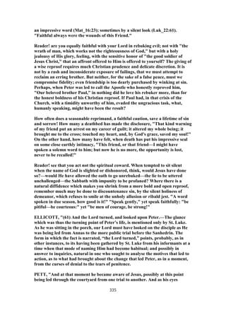 an impressive word (Mat_16:23); sometimes by a silent look (Luk_22:61).
"Faithful always were the wounds of this Friend."
Reader! are you equally faithful with your Lord in rebuking evil; not with "the
wrath of man, which works not the righteousness of God," but with a holy
jealousy of His glory, feeling, with the sensitive honor of "the good soldier of
Jesus Christ," that an affront offered to Him is offered to yourself? The giving of
a wise reproof requires much Christian prudence and delicate discretion. It is
not by a rash and inconsiderate exposure of failings, that we must attempt to
reclaim an erring brother. But neither, for the sake of a false peace, must we
compromise fidelity; even friendship is too dearly purchased by winking at sin.
Perhaps, when Peter was led to call the Apostle who honestly reproved him,
"Our beloved brother Paul," in nothing did he love his rebuker more, than for
the honest boldness of his Christian reproof. If Paul had, in that crisis of the
Church, with a timidity unworthy of him, evaded the ungracious task, what,
humanly speaking, might have been the result?
How often does a seasonable reprimand, a faithful caution, save a lifetime of sin
and sorrow! How many a deathbed has made the disclosure, "That kind warning
of my friend put an arrest on my career of guilt; it altered my whole being; it
brought me to the cross; touched my heart, and, by God's grace, saved my soul!"
On the other hand, how many have felt, when death has put his impressive seal
on some close earthly intimacy, "This friend, or that friend—I might have
spoken a solemn word to him; but now he is no more, the opportunity is lost,
never to be recalled!"
Reader! see that you act not the spiritual coward. When tempted to sit silent
when the name of God is slighted or dishonored, think, would Jesus have done
so?—would He have allowed the oath to go unrebuked—the lie to be uttered
unchallenged—the Sabbath with impunity to be profaned? Where there is a
natural diffidence which makes you shrink from a more bold and open reproof,
remember much may be done to discountenance sin, by the silent holiness of
demeanor, which refuses to smile at the unholy allusion or ribald jest. "A word
spoken in due season, how good is it!" "Speak gently," yet speak faithfully: "be
pitiful—be courteous:" yet "be men of courage, be strong!"
ELLICOTT, "(61) And the Lord turned, and looked upon Peter.—The glance
which was thus the turning point of Peter’s life, is mentioned only by St. Luke.
As he was sitting in the porch, our Lord must have looked on the disciple as He
was being led from Annas to the more public trial before the Sanhedrin. The
form in which the fact is narrated, “the Lord turned,” points, probably, as in
other instances, to its having been gathered by St. Luke from his informants at a
time when that mode of naming Him had become habitual; and possibly in
answer to inquiries, natural in one who sought to analyse the motives that led to
action, as to what had brought about the change that led Peter, as in a moment,
from the curses of denial to the tears of penitence.
PETT, "And at that moment he became aware of Jesus, possibly at this point
being led through the courtyard from one trial to another. And as his eyes
335
 
