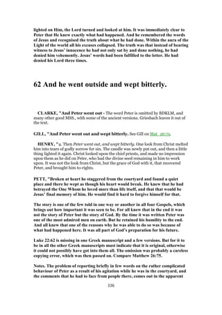 lighted on Him, the Lord turned and looked at him. It was immediately clear to
Peter that He knew exactly what had happened. And he remembered the words
of Jesus and recognised the truth about what he had done. Within the aura of the
Light of the world all his excuses collapsed. The truth was that instead of bearing
witness to Jesus’ innocence he had not only sat by and done nothing, he had
denied him vehemently. Jesus’ words had been fulfilled to the letter. He had
denied his Lord three times.
62 And he went outside and wept bitterly.
CLARKE, "And Peter went out - The word Peter is omitted by BDKLM, and
many other good MSS., with some of the ancient versions. Griesbach leaves it out of
the text.
GILL, "And Peter went out and wept bitterly. See Gill on Mat_26:75.
HENRY, "4. Then Peter went out, and wept bitterly. One look from Christ melted
him into tears of godly sorrow for sin. The candle was newly put out, and then a little
thing lighted it again. Christ looked upon the chief priests, and made no impression
upon them as he did on Peter, who had the divine seed remaining in him to work
upon. It was not the look from Christ, but the grace of God with it, that recovered
Peter, and brought him to-rights.
PETT, "Broken at heart he staggered from the courtyard and found a quiet
place and there he wept as though his heart would break. He knew that he had
betrayed the One Whom he loved more than life itself, and that that would be
Jesus’ final memory of him. He would find it hard to forgive himself for that.
The story is one of the few told in one way or another in all four Gospels, which
brings out how important it was seen to be. For all knew that in the end it was
not the story of Peter but the story of God. By the time it was written Peter was
one of the most admired men on earth. But he retained his humility to the end.
And all knew that one of the reasons why he was able to do so was because of
what had happened here. It was all part of God’s preparation for his future.
Luke 22:62 is missing in one Greek manuscript and a few versions. But for it to
be in all the other Greek manuscripts must indicate that it is original, otherwise
it could not possibly have got into them all. The omission was probably a careless
copying error, which was then passed on. Compare Matthew 26:75.
Notes. The problem of reporting briefly in few words on the rather complicated
behaviour of Peter as a result of his agitation while he was in the courtyard, and
the comments that he had to face from people there, comes out in the apparent
336
 