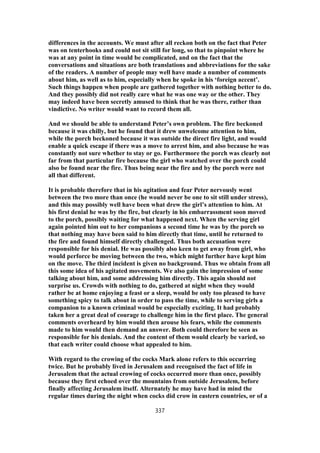differences in the accounts. We must after all reckon both on the fact that Peter
was on tenterhooks and could not sit still for long, so that to pinpoint where he
was at any point in time would be complicated, and on the fact that the
conversations and situations are both translations and abbreviations for the sake
of the readers. A number of people may well have made a number of comments
about him, as well as to him, especially when he spoke in his ‘foreign accent’.
Such things happen when people are gathered together with nothing better to do.
And they possibly did not really care what he was one way or the other. They
may indeed have been secretly amused to think that he was there, rather than
vindictive. No writer would want to record them all.
And we should be able to understand Peter’s own problem. The fire beckoned
because it was chilly, but he found that it drew unwelcome attention to him,
while the porch beckoned because it was outside the direct fire light, and would
enable a quick escape if there was a move to arrest him, and also because he was
constantly not sure whether to stay or go. Furthermore the porch was clearly not
far from that particular fire because the girl who watched over the porch could
also be found near the fire. Thus being near the fire and by the porch were not
all that different.
It is probable therefore that in his agitation and fear Peter nervously went
between the two more than once (he would never be one to sit still under stress),
and this may possibly well have been what drew the girl’s attention to him. At
his first denial he was by the fire, but clearly in his embarrassment soon moved
to the porch, possibly waiting for what happened next. When the serving girl
again pointed him out to her companions a second time he was by the porch so
that nothing may have been said to him directly that time, until he returned to
the fire and found himself directly challenged. Thus both accusation were
responsible for his denial. He was possibly also keen to get away from girl, who
would perforce be moving between the two, which might further have kept him
on the move. The third incident is given no background. Thus we obtain from all
this some idea of his agitated movements. We also gain the impression of some
talking about him, and some addressing him directly. This again should not
surprise us. Crowds with nothing to do, gathered at night when they would
rather be at home enjoying a feast or a sleep, would be only too pleased to have
something spicy to talk about in order to pass the time, while to serving girls a
companion to a known criminal would be especially exciting. It had probably
taken her a great deal of courage to challenge him in the first place. The general
comments overheard by him would then arouse his fears, while the comments
made to him would then demand an answer. Both could therefore be seen as
responsible for his denials. And the content of them would clearly be varied, so
that each writer could choose what appealed to him.
With regard to the crowing of the cocks Mark alone refers to this occurring
twice. But he probably lived in Jerusalem and recognised the fact of life in
Jerusalem that the actual crowing of cocks occurred more than once, possibly
because they first echoed over the mountains from outside Jerusalem, before
finally affecting Jerusalem itself. Alternately he may have had in mind the
regular times during the night when cocks did crow in eastern countries, or of a
337
 