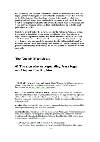 special crowing that took place because of unusual weather connected with that
night. Compare with regard to the weather the hours of darkness that occurred
on the following day. The other three, who had little experience of all this,
possibly had their minds more on the official cock crow which ended the third
watch of the night (Mark 13:35), which would be known to all their readers, and
would not want to cause confusion. They wanted cockcrowing to be the focal
point of the narrative.
Some have argued that as the cock was seen in the Talmud as ‘unclean’ because
it scratched in dunghills it would not be found in the High Priest’s house at
night. But quite apart from the fact that Pilate would certainly have cockerels
available while he was in Jerusalem, whose crowing no doubt reached a long
way, there are also no grounds for assuming that the Sadducees felt bound by
Pharisaic niceties. There was nothing about hens in the Law of Moses (they were
probably introduced by the Romans). So the cock could have been either Roman
or Jewish.
The Guards Mock Jesus
63 The men who were guarding Jesus began
mocking and beating him.
CLARKE, "Mocked him, and smote him - This and the following verses are
placed by Matthew and Mark before the relation of Peter’s denial. For their
explanation, see on Mat_26:67, Mat_26:68 (note).
GILL, "And the men that held Jesus,.... Whilst he was before the sanhedrim;
and were either the Roman soldiers, or the servants of the high priest, who kept hold
of him all the while, lest he should get away; though there was no reason for it; his
time was come, nor would he escape out of their hands, though he could easily have
rescued himself:
mocked him; insulted him, and gave him very opprobrious language, and used him
in a very scurrilous way, and even spit upon him;
and smote him. This clause is left out in the Syriac, Arabic, and Persic versions; the
word used, signifies plucking off the skin; they pinched him, and tore off his flesh
with their nails; they plucked the hairs of his beard, and the skin of his cheeks along
with them, and so fulfilled Isa_50:6.
HENRY, "We are here told, as before in the other gospels,
I. How our Lord Jesus was abused by the servants of the high priest. The abjects,
338
 
