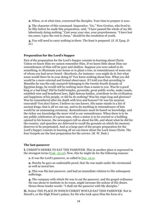2. When, or at what time, concerned the disciples. Your time to prepare is now.
3. The character of this command. Imperative. “Go.” Now Grotius, who lived to
be fifty before he made this preparation, said, “I have passed the whole of my life
laboriously doing nothing.” Cast away your sins, your prayerlessness. “I have lost
ten years; I give the rest to Jesus,” should be the resolution of youth.
4. You will need to carry nothing in there. The feast is prepared. (S. H.Tyng, D.
D.)
Preparation for the Lord’s Supper
Part of the preparation for the Lord’s Supper consists in learning about Christ.
Unless we know Him we cannot remember Him. If we know little about Him our
remembrance of Him will be poor and shallow. Suppose you were asked to do
something, to illuminate your house or to plant a tree, in remembrance of some one
of whom you had never heard—Bocchoris, for instance—you might do it; but what
sense would there be in your doing it? You know nothing about him. What you did
would be a mere external and formal observance. If I told you that according to
Manetho he was the only monarch belonging to the twenty-fourth dynasty of
Egyptian kings, he would still be nothing more than a name to you. Was he a good
king or a bad king? Did he build temples, pyramids, great public works, make canals,
establish wise and beneficent laws, fight famous battles, contribute to the civilization
and happiness of his people, or did he do nothing? Was his reign long and glorious?
Was he remembered after his death with love and honour? Or was his memory
execrated? You don’t know; I believe no one knows. His name stands in a list of
ancient kings, that is all we can say, and to do anything in remembrance of him
would be an unmeaning ceremony. Remembrance must be based on knowledge, and
the richer our knowledge the more vivid is our remembrance. When there is to be
any public celebration of a great man, when a statue is to be erected or a building
opened in his honour, the newspapers tell us about his life, and about what he did for
the country; and speeches are delivered to recall the grounds on which his memory
deserves to be perpetuated. And so a large part of the proper preparation for the
Lord’s Supper consists in learning all we can know about the Lord Jesus Christ. The
four Gospels are the best preparation for the service. (R. W. Dale.)
The last passover
I. CHRIST’S DESIRE TO EAT THE PASSOVER. This in another place is expressed in
the strongest terms (Luk_22:15). Now, this he might do for the following reasons:
1. It was the Lord’s passover, so called in Exo_12:11.
2. Hereby he gave an undeniable proof, that He was made under the ceremonial
as well as moral law.
3. This was His last passover, and had an immediate relation to His subsequent
sufferings.
4. The company with which He was to eat the passover, and the gospel ordinance
He was about to institute in its room, might increase the ardour of His desire.
Hence those tender words: “I shall eat the passover with My disciples.”
II. Notice THE PLACE IN WHICH CHRIST WOULD EAT THIS PASSOVER. Not in
Herod’s, or the High Priest’s palace; for He who took upon Him the form of a
34
 