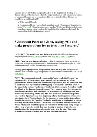 servant, did not affect state and grandeur. Not in the magnificent dwelling of a
Roman officer, or Jewish ruler, where He might be attended with a numerous retinue
of servants; He came not to be ministered to, but to minister. Now this may be
considered as emblematical Ñ
1. Of the gospel Church.
2. It may resemble the renewed and sanctified heart. “Commune with your own
heart” (Psa_4:4). “Enter into your own chamber” (Hebrews) The furnished room
may also resemble a heart endowed with all the gifts, and adorned with all the
graces of the Spirit. (B. Beddome, M. A. )
8 Jesus sent Peter and John, saying, “Go and
make preparations for us to eat the Passover.”
CLARKE, "He sent Peter and John, etc. - See the subject of these verses
largely explained on Mat_26:17-19 (note), and Mar_14:13, Mar_14:15 (note).
GILL, "And he sent Peter and John,.... That is, Jesus sent them, as the Syriac,
Persic, and Ethiopic versions express it; these were two favourite disciples of Christ,
and were now sent by him from Bethany to Jerusalem:
saying, go and prepare us the passover, that we may eat; it together; so
servants used to be sent, to go and prepare the passover for their masters; See Gill on
Mat_26:17.
PETT, "Two prominent Apostles were sent to ‘make ready the Passover’ as
representatives of their group. As we have already seen the owner of the
guestchamber would assist with some of the preparations, but the lamb itself had
to be offered by a representative of the group in the Temple and then taken to
the house to be cooked. The Passover lambs for all who were in Jerusalem would
be offered in the Temple, in the afternoon. There were so many that it would be
done in three sessions, which followed the afternoon daily offering which was
deliberately made early on this day. The first two would be absolutely packed
out. The two Apostles would thus be joining a large bustling crowd of men who
were taking their Passover lambs for the purpose, or were seeking to purchase
them in the court of the Gentiles. The lambs would need to be checked to ensure
that they were without blemish. They would then be taken into the court of the
Priests where each would slaughter his own lamb with the blood being caught in
a bowl by a priest who would then pass it along to another priest who was
standing there for the purpose, who would apply it to the altar. The whole
process had been streamlined, but it would still take some time.
35
 