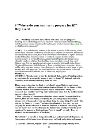 9 “Where do you want us to prepare for it?”
they asked.
GILL, "And they said unto him, where wilt thou that we prepare?
Meaning, not in what village, town, or city, for it was a fixed and determined thing,
that the passover should be eaten at Jerusalem, and nowhere else; see Deu_16:2, but
in what house in Jerusalem?
HENRY, "It is probable that he went to the temple to preach in the morning, when
he sent Peter and John another way into the city to prepare the passover. Those who
have attendants about them, to do their secular business for them in a great measure,
must not think that this allows them to be idle; it engages them to employ
themselves more in spiritual business, or service to the public. He directed those
whom he employed whither they should go (Luk_22:9, Luk_22:10): they must
follow a man bearing a pitcher of water, and he must be their guide to the house.
Christ could have described the house to them; probably it was a house they knew,
and he might have said no more than, Go to such a one's house, or to a house in such
a street, with such a sign, etc. But he directed them thus, to teach them to depend
upon the conduct of Providence, and to follow that, step by step.
JAMISON, "
COFFMAN, "Harrison saw in this the likelihood that Jesus had "made previous
arrangements for a contact by means of a secret signal,"[7] but such a view is
refuted by a circumstance noted by Bliss. He said:
There was a custom that the head of each family should bring water from a
certain spring, which was to wet up the unleavened bread for the Passover. But
this man was not head of the house; nor does it appear how, among the
thousands that would be carrying water at the same time, that the incident could
have served as a sign.[8]
If Bliss' reckoning of this occasion of the last supper as the Passover should be
allowed, then it would nullify, absolutely the kind of sign Jesus mentioned,
because tens of thousands would have been doing the same thing. Obviously, this
was not the Passover evening. This leaves the alternative that a servant was
carrying the pitcher of water in a certain direction at a certain time of day, and
that his master was one who honored the Teacher and would provide the guest-
chamber. The answer to this is not some "secret-signal," set up by Jesus in
advance, but the omniscience of the Lord.
Mark 14:12-17 is parallel to this portion of Luke, and more extended remarks on
this passage will be found in my Commentary on Mark under those references.
[7] Everett F. Harrison, Wycliffe Bible Commentary (Chicago: Moody Press,
36
 