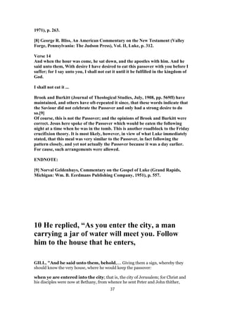 1971), p. 263.
[8] George R. Bliss, An American Commentary on the New Testament (Valley
Forge, Pennsylvania: The Judson Press), Vol. II, Luke, p. 312.
Verse 14
And when the hour was come, he sat down, and the apostles with him. And he
said unto them, With desire I have desired to eat this passover with you before I
suffer; for I say unto you, I shall not eat it until it be fulfilled in the kingdom of
God.
I shall not eat it ...
Brook and Burkitt (Journal of Theological Studies, July, 1908, pp. 569ff) have
maintained, and others have oft-repeated it since, that these words indicate that
the Saviour did not celebrate the Passover and only had a strong desire to do
so.[9]
Of course, this is not the Passover; and the opinions of Brook and Burkitt were
correct. Jesus here spoke of the Passover which would be eaten the following
night at a time when he was in the tomb. This is another roadblock to the Friday
crucifixion theory. It is most likely, however, in view of what Luke immediately
stated, that this meal was very similar to the Passover, in fact following the
pattern closely, and yet not actually the Passover because it was a day earlier.
For cause, such arrangements were allowed.
ENDNOTE:
[9] Norval Geldenhuys, Commentary on the Gospel of Luke (Grand Rapids,
Michigan: Wm. B. Eerdmans Publishing Company, 1951), p. 557.
10 He replied, “As you enter the city, a man
carrying a jar of water will meet you. Follow
him to the house that he enters,
GILL, "And he said unto them, behold,.... Giving them a sign, whereby they
should know the very house, where he would keep the passover:
when ye are entered into the city; that is, the city of Jerusalem; for Christ and
his disciples were now at Bethany, from whence he sent Peter and John thither,
37
 