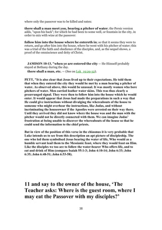 where only the passover was to be killed and eaten:
there shall a man meet you, bearing a pitcher of water; the Persic version
adds, "upon his back"; for which he had been to some well, or fountain in the city, in
order to mix with wine at the passover:
follow him into the house where he entereth in; so that it seems they were to
return, and go after him into the house, where he went with his pitcher of water; this
was a trial of the faith and obedience of the disciples, and, as the sequel shows, a
proof of the omniscience and deity of Christ.
JAMISON 10-13, "when ye are entered the city — He Himself probably
stayed at Bethany during the day.
there shall a man, etc. — (See on Luk_19:29-32).
PETT, "It is also clear that Jesus lived up to their expectations. He told them
that when they entered the city they would be met by a man bearing a pitcher of
water. As observed above, this would be unusual. It was mostly women who bore
pitchers of water. Men carried leather water skins. This was thus clearly a
prearranged signal. They were then to follow him into the house which he would
enter. It would appear that Jesus had made the preparations in such a way that
He could give instructions without divulging the whereabouts of the house to
someone who might overhear the instructions, like Judas, and without
incriminating the houseowner if the Apostles were arrested on their way there.
Until they arrived they did not know where the house was and the man with the
pitcher would not be directly connected with them. We can imagine Judas’
frustration at being unable to discover the whereabouts of the house so that he
could send the information to the chief priests.
But in view of the position of this verse in the chiasmus it is very probable that
Luke intends us to see from this description an apt picture of discipleship. The
one who led them symbolised Jesus bearing the water of life, Who would as a
humble servant lead them to the Messianic feast, where they would feast on Him.
Like the disciples we too are to follow the water-bearer Who offers life, and to
eat and drink of Him (compare Isaiah 55:1-3; John 4:10-14; John 6:33; John
6:35; John 6:48-51; John 6:53-58).
11 and say to the owner of the house, ‘The
Teacher asks: Where is the guest room, where I
may eat the Passover with my disciples?’
38
 