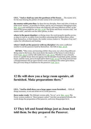 GILL, "And ye shall say unto the goodman of the house,.... The master of it;
for the man bearing the pitcher of water seems to be a servant only:
the master saith unto thee: by these his two disciples, Peter and John; it looks as
if the word "master", as peculiar to Christ, and by way of eminency belonging to him,
Mat_23:10 was well known to those who believed, and were followers of him, as the
man of this house might be; see Joh_11:28. The Syriac and Persic versions read, "our
master saith", and leave out the other phrase, to thee:
where is the guest chamber; or dining room: the word properly signifies an inn,
or place to wait at; so called, from travellers unloosing their burdens there, either
from themselves, or their beasts; the Arabic version renders it, "the place of my rest":
a place for refreshment and feasting:
where I shall eat the passover with my disciples? who were a sufficient
number to eat the passover lamb by themselves; See Gill on Mat_26:18.
HENRY, "They went, not knowing whither they went, nor whom they followed.
Being come to the house, they must desire the master of the house to show them a
room (Luk_22:11), and he will readily do it, Luk_22:12. Whether it was a friend's
house or a public house does not appear; but the disciples found their guide, and the
house, and the room, just as he had said to them (Luk_22:13); for they need not fear
a disappointment who go upon Christ's word; according to the orders given them,
they got every thing in readiness for the passover, Luk_22:11.
12 He will show you a large room upstairs, all
furnished. Make preparations there.”
GILL, "And he shall show you a large upper room furnished,.... With all
things necessary, to eat and drink out of, at the passover;
there make ready. The Ethiopic version adds, "for us", as in Mar_14:15. The
Persic version renders it, "there prepare a place"; but this was prepared already; the
words design the preparation of the passover, and every thing proper for it.
13 They left and found things just as Jesus had
told them. So they prepared the Passover.
39
 