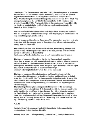 this chapter. The Passover came on (Luke 22:1-2); Judas bargained to betray the
Saviour (Luke 22:3-6); the last Supper was eaten (Luke 22:7-23); the apostles
disputed about rank (Luke 22:24-30); Peter's denial was foretold (Luke
22:31-34); the changed condition of the apostles was announced (Luke 22:35-38);
an angel strengthened the Lord in Gethsemane (Luke 22:39-46); Jesus was
arrested (Luke 22:47-53); Peter denied him at the arraignment (Luke 22:54-62);
the Lord was mocked (Luke 22:63-65); he was condemned to death by the
Sanhedrin (Luke 22:66-71).
Now the feast of the unleavened bread drew nigh, which is called the Passover.
And the chief priests and the scribes sought how they might put him to death; for
they feared the people. (Luke 22:1-2)
Feast of unleavened bread ... the Passover ... The terminology used here is strictly
in keeping with the common usage of those times; but it is nevertheless rather
loosely used. As Boles said:
The Passover, as used here, means either the meal, the feast day, or the whole
period of time. "Eat the passover" refers to the meal, as here, or to the whole
period of celebration in John 18:28.[1]
Furthermore, "the feast of unleavened bread" was used in several senses:
The feast of unleavened bread was the day the Passover lamb was slain.
According to Mosaic law, this was called the Passover and was followed by seven
days of the Feast of Unleavened Bread (Leviticus 23:5,6). But at this time the
whole period was known by this name. Josephus says: "We keep a feast for eight
days, which is called the feast of unleavened bread."[2]
Gilmour, referring to the latter seven days of the feast said:
The feast of unleavened bread at sundown on Nisan 14 (which was) the
beginning of the fifteenth day by Jewish reckoning, and lasted for a period of
seven days (Leviticus 23:5,6). The Passover coincided only with its first day. The
Paschal lambs were slaughtered on the afternoon of Nisan 14, and the solemn
meal itself was eaten during the evening that constituted the beginning of the
fifteenth day.[3]
The following chronological arrangement of the events of this exceedingly
important week is adapted from J. R. Dummelow, with the changes required by
understanding the crucifixion to have been on the 14th of Nisan, the same day
the Paschal lambs were slain, and the same day when the Passover meal was
eaten after sundown (technically the fifteenth of Nisan), that fourteenth of Nisan
having been a Thursday. See my article, "What Day Was Jesus Crucified?" in
my Commentary on Mark, under Mark 15:42.
A.D. 30
Sabbath, Nisan 9th ... Jesus arrived at Bethany (John 12:1), supper in the
evening (John 12:2-8; Matthew 26:6-13).
Sunday, Nisan 10th ... triumphal entry (Matthew 21:1), children's Hosannas,
4
 