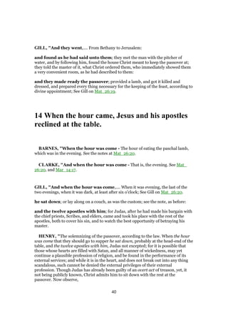 GILL, "And they went,.... From Bethany to Jerusalem:
and found as he had said unto them; they met the man with the pitcher of
water, and by following him, found the house Christ meant to keep the passover at;
they told the master of it, what Christ ordered them, who immediately showed them
a very convenient room, as he had described to them:
and they made ready the passover; provided a lamb, and got it killed and
dressed, and prepared every thing necessary for the keeping of the feast, according to
divine appointment; See Gill on Mat_26:19.
14 When the hour came, Jesus and his apostles
reclined at the table.
BARNES, "When the hour was come - The hour of eating the paschal lamb,
which was in the evening. See the notes at Mat_26:20.
CLARKE, "And when the hour was come - That is, the evening. See Mat_
26:20, and Mar_14:17.
GILL, "And when the hour was come,.... When it was evening, the last of the
two evenings, when it was dark, at least after six o'clock; See Gill on Mat_26:20.
he sat down; or lay along on a couch, as was the custom; see the note, as before:
and the twelve apostles with him; for Judas, after he had made his bargain with
the chief priests, Scribes, and elders, came and took his place with the rest of the
apostles, both to cover his sin, and to watch the best opportunity of betraying his
master.
HENRY, "The solemnizing of the passover, according to the law. When the hour
was come that they should go to supper he sat down, probably at the head-end of the
table, and the twelve apostles with him, Judas not excepted; for it is possible that
those whose hearts are filled with Satan, and all manner of wickedness, may yet
continue a plausible profession of religion, and be found in the performance of its
external services; and while it is in the heart, and does not break out into any thing
scandalous, such cannot be denied the external privileges of their external
profession. Though Judas has already been guilty of an overt act of treason, yet, it
not being publicly known, Christ admits him to sit down with the rest at the
passover. Now observe,
40
 