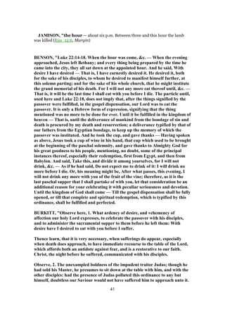 JAMISON, "the hour — about six p.m. Between three and this hour the lamb
was killed (Exo_12:6, Margin)
BENSON, "Luke 22:14-18. When the hour was come, &c. — When the evening
approached, Jesus left Bethany; and every thing being prepared by the time he
came into the city, they all sat down at the appointed hour. And he said, With
desire I have desired — That is, I have earnestly desired it. He desired it, both
for the sake of his disciples, to whom he desired to manifest himself further, at
this solemn parting; and for the sake of his whole church, that he might institute
the grand memorial of his death. For I will not any more eat thereof until, &c. —
That is, it will be the last time I shall eat with you before I die. The particle until,
used here and Luke 22:18, does not imply that, after the things signified by the
passover were fulfilled, in the gospel dispensation, our Lord was to eat the
passover. It is only a Hebrew form of expression, signifying that the thing
mentioned was no more to be done for ever. Until it be fulfilled in the kingdom of
heaven — That is, until the deliverance of mankind from the bondage of sin and
death is procured by my death and resurrection; a deliverance typified by that of
our fathers from the Egyptian bondage, to keep up the memory of which the
passover was instituted. And he took the cup, and gave thanks — Having spoken
as above, Jesus took a cup of wine in his hand, that cup which used to be brought
at the beginning of the paschal solemnity, and gave thanks to Almighty God for
his great goodness to his people, mentioning, no doubt, some of the principal
instances thereof, especially their redemption, first from Egypt, and then from
Babylon. And said, Take this, and divide it among yourselves, for I will not
drink, &c. — As if he had said, Do not expect me to drink of it: I will drink no
more before I die. Or, his meaning might be, After what passes, this evening, I
will not drink any more with you of the fruit of the vine; therefore, as it is the
last paschal supper that I shall partake of with you, let that consideration be an
additional reason for your celebrating it with peculiar seriousness and devotion.
Until the kingdom of God shall come — Till the gospel dispensation shall be fully
opened, or till that complete and spiritual redemption, which is typified by this
ordinance, shall be fulfilled and perfected.
BURKITT, "Observe here, 1. What ardency of desire, and vehemency of
affection our holy Lord expresses, to celebrate the passover with his disciples,
and to administer the sacramental supper to them before he left them: With
desire have I desired to eat with you before I suffer.
Thence learn, that it is very necessary, when sufferings do appear, especially
when death does approach, to have immediate recourse to the table of the Lord,
which affords both an antidote against fear, and is a restorative to our faith.
Christ, the night before he suffered, communicated with his disciples.
Observe, 2. The unexampled boldness of the impudent traitor Judas; though he
had sold his Master, he presumes to sit down at the table with him, and with the
other disciples: had the presence of Judas polluted this ordinance to any but
himself, doubtless our Saviour would not have suffered him to approach unto it.
41
 