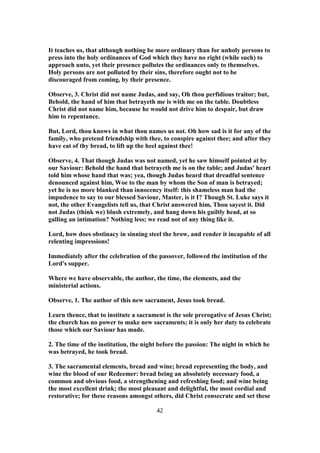 It teaches us, that although nothing be more ordinary than for unholy persons to
press into the holy ordinances of God which they have no right (while such) to
approach unto, yet their presence pollutes the ordinances only to themselves.
Holy persons are not polluted by their sins, therefore ought not to be
discouraged from coming, by their presence.
Observe, 3. Christ did not name Judas, and say, Oh thou perfidious traitor; but,
Behold, the hand of him that betrayeth me is with me on the table. Doubtless
Christ did not name him, because he would not drive him to despair, but draw
him to repentance.
But, Lord, thou knows in what thou names us not. Oh how sad is it for any of the
family, who pretend friendship with thee, to conspire against thee; and after they
have eat of thy bread, to lift up the heel against thee!
Observe, 4. That though Judas was not named, yet he saw himself pointed at by
our Saviour: Behold the hand that betrayeth me is on the table; and Judas' heart
told him whose hand that was; yea, though Judas heard that dreadful sentence
denounced against him, Woe to the man by whom the Son of man is betrayed;
yet he is no more blanked than innocency itself: this shameless man had the
impudence to say to our blessed Saviour, Master, is it I? Though St. Luke says it
not, the other Evangelists tell us, that Christ answered him, Thou sayest it. Did
not Judas (think we) blush extremely, and hang down his guiltly head, at so
galling an intimation? Nothing less; we read not of any thing like it.
Lord, how does obstinacy in sinning steel the brow, and render it incapable of all
relenting impressions!
Immediately after the celebration of the passover, followed the institution of the
Lord's supper.
Where we have observable, the author, the time, the elements, and the
ministerial actions.
Observe, 1. The author of this new sacrament, Jesus took bread.
Learn thence, that to institute a sacrament is the sole prerogative of Jesus Christ;
the church has no power to make new sacraments; it is only her duty to celebrate
those which our Saviour has made.
2. The time of the institution, the night before the passion: The night in which he
was betrayed, he took bread.
3. The sacramental elements, bread and wine; bread representing the body, and
wine the blood of our Redeemer: bread being an absolutely necessary food, a
common and obvious food, a strengthening and refreshing food; and wine being
the most excellent drink; the most pleasant and delightful, the most cordial and
restorative; for these reasons amongst others, did Christ consecrate and set these
42
 