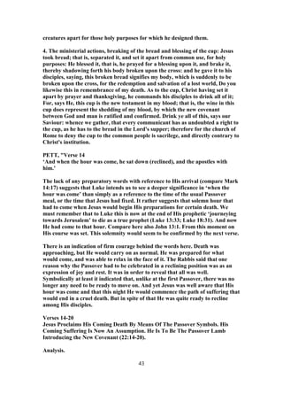 creatures apart for those holy purposes for which he designed them.
4. The ministerial actions, breaking of the bread and blessing of the cup: Jesus
took bread; that is, separated it, and set it apart from common use, for holy
purposes: He blessed it, that is, he prayed for a blessing upon it, and brake it,
thereby shadowing forth his body broken upon the cross: and he gave it to his
disciples, saying, this broken bread signifies my body, which is suddenly to be
broken upon the cross, for the redemption and salvation of a lost world, Do you
likewise this in remembrance of my death. As to the cup, Christ having set it
apart by prayer and thanksgiving, he commands his disciples to drink all of it;
For, says He, this cup is the new testament in my blood; that is, the wine in this
cup does represent the shedding of my blood, by which the new covenant
between God and man is ratified and confirmed. Drink ye all of this, says our
Saviour: whence we gather, that every communicant has as undoubted a right to
the cup, as he has to the bread in the Lord's supper; therefore for the church of
Rome to deny the cup to the common people is sacrilege, and directly contrary to
Christ's institution.
PETT, "Verse 14
‘And when the hour was come, he sat down (reclined), and the apostles with
him.’
The lack of any preparatory words with reference to His arrival (compare Mark
14:17) suggests that Luke intends us to see a deeper significance in ‘when the
hour was come’ than simply as a reference to the time of the usual Passover
meal, or the time that Jesus had fixed. It rather suggests that solemn hour that
had to come when Jesus would begin His preparations for certain death. We
must remember that to Luke this is now at the end of His prophetic ‘journeying
towards Jerusalem’ to die as a true prophet (Luke 13:33; Luke 18:31). And now
He had come to that hour. Compare here also John 13:1. From this moment on
His course was set. This solemnity would seem to be confirmed by the next verse.
There is an indication of firm courage behind the words here. Death was
approaching, but He would carry on as normal. He was prepared for what
would come, and was able to relax in the face of it. The Rabbis said that one
reason why the Passover had to be celebrated in a reclining position was as an
expression of joy and rest. It was in order to reveal that all was well.
Symbolically at least it indicated that, unlike at the first Passover, there was no
longer any need to be ready to move on. And yet Jesus was well aware that His
hour was come and that this night He would commence the path of suffering that
would end in a cruel death. But in spite of that He was quite ready to recline
among His disciples.
Verses 14-20
Jesus Proclaims His Coming Death By Means Of The Passover Symbols. His
Coming Suffering Is Now An Assumption. He Is To Be The Passover Lamb
Introducing the New Covenant (22:14-20).
Analysis.
43
 