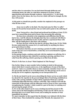and the other in restoration. For one had sinned through deliberate and
continuing intent, the other at a bad three moments in an hour of deep
apprehension and tension through weakness. And central in ‘c’ is the whole
motive force for the future, the way of service which will lead to triumph. By this
they will succeed.
At this point we should also possibly consider the emphasis in the passages on
what He has to face:
· Jesus was to suffer to the limit. The time had come for Him ‘to suffer’
(Luke 22:15) and the bread and the wine are both said to point to the suffering of
death.
· Jesus’ betrayal by a close friend and professed loyal follower (Luke 22:21)
must have caused Him great grief of heart, thus increasing His suffering.
· He then draws attention to the temptations and afflictions that He has
had to face. And He informs the disciples that they have continued with Him in
His temptations and afflictions (Luke 22:28), and have experienced these with
Him, and the implication is that these will continue.
· He faces up Peter with the fact that he will deny Him (Luke 22:34). While
He does understand the reasons for it, it could hardly be anything less than a
great grief of heart to Him.
· He declares that they are now entering a period of conflict and danger
such as they have never faced before, so that they are to arm themselves against
it (Luke 22:36).
So the passage begins, continues and ends with the emphasis on suffering. He is
aware that the darkness into which He is entering is growing, and there is no
relief from His suffering which is pouring in on Him from all sides.
What Is To Be Seen As Jesus’ Main Emphasis In This Passage?
One further thing we must consider before looking in detail at this passage,
about which there is much controversy, is the significance of some of the ideas
used in it. And as we consider them we must constantly remember Jesus’ love of
the apt parable and His use of vivid illustration. For this passage can be seen as
having one of two emphases, depending on our interpretation of it.
1). On the one hand it can be seen as describing the future service on earth which
lay ahead for the Apostles in the present Kingly Rule of God being established on
earth, with a strong reminder of what will be required of them in it, and the
continuing fellowship that they will have with Him. This would fit well with the
connection of this passage with the following words of Jesus to Peter concerning
strengthening his ‘brothers’ which would be a part of his duty in watching over
and serving the people of God.
2). Or on the other hand it can be seen as looking beyond the present to His
return and to the final Kingdom and blessing. In this case He will be seen as
directing their eyes to their final reward, and avoiding the mention of what
immediately lies ahead.
We must remember in this regard that the disciples were imbued with the ideas
of their times. These included the coming of the Messiah, the enjoyment of a
45
 