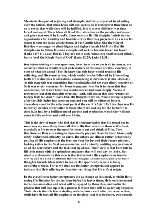 Messianic Banquet of rejoicing and triumph, and the prospect of Israel ruling
over the nations. But what Jesus will now seek to do is reinterpret these ideas so
as to reveal that while they will be fulfilled, it is in a very different way than
Israel envisaged. These ideas all fixed their attention on the prestige and power
and glory that would be Israel’s. Jesus wants to fix His disciples’ minds on the
opportunities for humility and humble service that they presented. In a sense He
wants to turn the ideas upside down. It was Gentile kings like the King of
Babylon who sought to climb higher and higher (Isaiah 14:13-14). But His
disciples are to follow His own example and seek to become lower and lower
(Luke 14:7-11; Luke 18:14). They are not to seek ‘what they shall eat and drink’,
but to ‘seek the Kingly Rule of God’ (Luke 12:29; Luke 12:31).
But before looking at these questions, let us, in order to put it all in context, ask
ourselves what we would expect of Jesus here at this hour of crisis, especially in
view of what lies ahead? For He knew that this hour would result in His
suffering, and His resurrection, which would then be followed by His sending
forth of His disciples to all nations, commencing at Jerusalem (Luke 24:46-47).
At this stage this was something that the disciples did not even dimly conceive of.
So it was surely necessary for Jesus to prepare them for it in terms that they
understood, but which later they would understand more deeply. We must
remember that their thoughts were on, ‘Lord, will you at this time restore the
Kingly Rule to Israel?’ (Acts 1:6). His thoughts were on, ‘You will receive power
after the Holy Spirit has come on you, and you will be witnesses both in
Jerusalem -- and to the uttermost parts of the earth’ (Acts 1:8). How then was He
to convey the idea of the latter to those who were looking for the former? He
does it, in fact, by a brilliant use of parable and symbolism which they will not
come to fully understand until much later.
This is the view of many who feel that it is inconceivable that He would not in
some way say something about all this in His final words to them at this feast,
especially as He stresses the need for them to eat and drink of Him. They
therefore see Him as wanting to dynamically prepare them for their future, only
dimly understood, ministry on earth. But others see Him as rather pedantically
putting all His emphasis at the feast on what lies beyond their future ministry,
looking rather to the final consummation, and virtually omitting any mention at
all of the near future and the task that lay ahead. Their view is that He wants to
fill their minds with the splendour and glory that will one day be theirs. But
what is problematic in this view is that it overlooks His emphasis on humble
service and the kind of attitude that the disciples should have, and turns their
thoughts towards ideas which in context He specifically rejects as being
unworthy of them. For as we shall see this latter interpretation appears to
indicate that He is offering to them the very thing that He at first rejects.
In the eyes of these latter interpreters it is as though at this meal, at which He is
seeing His disciples for the last time before He leaves them, He is only interested
in the consummation and what will be enjoyed by them then, and not in the
process that will lead up to it, a process in which they will be so actively engaged.
Their view is that He leaves dealing with the latter until after the resurrection,
while here He lays all His emphasis on the glory that is to be theirs, even though
46
 