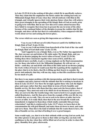 in Luke 22:25-26 it is the seeking of this glory which He in specifically eschews.
Thus they claim that He emphasises the future under the coming heavenly (or
Millennial) Kingly Rule of God, when they will all celebrate with Him in His
triumph, and virtually ignores their truly glorious future when they will achieve
their great triumphs in the spreading of the Kingly Rule of God on earth, prior
to going to be with Him. But in our view this error comes about because they
have failed to recognise that Jesus has to present the one in terms of the other
because of the continual failure of the disciples to grasp the realities that He has
brought, and above all the fact that it is contradictory when compared with His
words about service and seeking the lowest place..
The verses which are seen as giving this impression are as follows:
· ‘I say to you I will not eat of it (this Passover) until it be fulfilled in the
Kingly Rule of God’ (Luke 22:16).
· ‘I say to you I will not drink from henceforth of the fruit of the vine until
the Kingly Rule of God shall come’ (Luke 22:18).
· ‘And I appoint to you a Kingly Rule, even as My Father has appointed to
Me, that you may eat and drink at My table under My Kingly Rule, and you
shall sit on thrones judging the twelve tribes of Israel’ (Luke 22:29-30).
Setting these three statements together does seem at first, until they are
considered more carefully, to give a strong emphasis on the final consummation
(or, for those who believe in it, the Millennial kingdom). He will not eat -- or
drink -- until they eat and drink with Him at His table and sit on thrones judging
the twelve tribes of Israel. It would seem that He is putting all the emphasis on
the glory that is to be theirs, that He is lifting up their hearts to consider the
power and authority that they will one day enjoy so that His crucifixion will not
be too much of a jolt.
But there is one major problem with this interpretation, and that is that it stands
in complete and utter contrast with the attitude that He is seeking to inculcate in
them in Luke 22:25-27. For there He inveighs against those who seek the higher
place and urges rather that they must think in terms of lowly humility and
humble service. He there tells them that they must seek the lowest place, that of
the youngest. They must not seek to be chiefs (to sit on thrones), but to serve.
They are not to be like the Gentile kings who want to lord it over people and be
called Benefactors. And He then gives from the example of His own life the way
in which they are to walk. They are not to seek to be sitters at table, but to be
servers at table. Is it really likely then that in the next breath He would seek
immediately to implant in them ideas which totally contradict this previous
exhortation? And this is reinforced by Luke 12:37 where we learn that at the
consummation He will gird Himself, and make them sit down to meat, and come
and serve them. Thus this is the kind of attitude that He wants them to have, the
idea of humble service, not that of lording it over a great banquet.
Some would reply, yes, that is to be their attitude while serving God on earth, but
the other picture is also given to them so that while serving they can look with
confidence to the day when they will be lifted out of service in order to share His
glory. Humility first, glory afterwards.
47
 