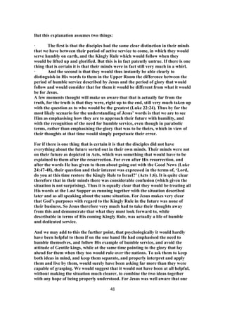 But this explanation assumes two things:
· The first is that the disciples had the same clear distinction in their minds
that we have between their period of active service to come, in which they would
serve humbly on earth, and the Kingly Rule which would follow when they
would be lifted up and glorified. But this is in fact patently untrue. If there is one
thing that is certain it is that their minds were in fact still very much in a whirl.
· And the second is that they would thus instantly be able clearly to
distinguish in His words to them in the Upper Room the difference between the
period of humble service described by Jesus and the period of glory that would
follow and would consider that for them it would be different from what it would
be for Jesus.
A few moments thought will make us aware that that is actually far from the
truth, for the truth is that they were, right up to the end, still very much taken up
with the question as to who would be the greatest (Luke 22:24). Thus by far the
most likely scenario for the understanding of Jesus’ words is that we are to see
Him as emphasising how they are to approach their future with humility, and
with the recognition of the need for humble service, even though in parabolic
terms, rather than emphasising the glory that was to be theirs, which in view of
their thoughts at that time would simply perpetuate their error.
For if there is one thing that is certain it is that the disciples did not have
everything about the future sorted out in their own minds. Their minds were not
on their future as depicted in Acts, which was something that would have to be
explained to them after the resurrection. For even after His resurrection, and
after the words He has given to them about going out with the Good News (Luke
24:47-48), their question and their interest was expressed in the terms of, ‘Lord,
do you at this time restore the Kingly Rule to Israel?’ (Acts 1:6). It is quite clear
therefore that in their minds there was considerable confusion (which given the
situation is not surprising). Thus it is equally clear that they would be treating all
His words at the Last Supper as running together with the situation described
later and as all speaking about the same situation. For Jesus makes very clear
that God’s purposes with regard to the Kingly Rule in the future was none of
their business. So Jesus therefore very much had to take their thoughts away
from this and demonstrate that what they must look forward to, while
describable in terms of His coming Kingly Rule, was actually a life of humble
and dedicated service.
And we may add to this the further point, that psychologically it would hardly
have been helpful to them if on the one hand He had emphasised the need to
humble themselves, and follow His example of humble service, and avoid the
attitude of Gentile kings, while at the same time pointing to the glory that lay
ahead for them when they too would rule over the nations. To ask them to keep
both ideas in mind, and keep them separate, and properly interpret and apply
them and live by them, would surely have been asking far more than they were
capable of grasping. We would suggest that it would not have been at all helpful,
without making the situation much clearer, to combine the two ideas together
with any hope of being properly understood. For Jesus was well aware that one
48
 