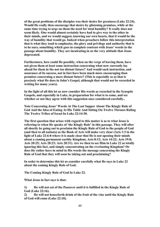 of the great problems of the disciples was their desire for greatness (Luke 22:24).
Would He really then encourage that desire by glistening promises, while at the
same time trying to urge on them the need for total humility? It really does not
seem likely. One would almost certainly have had to give way to the other in
their minds, and we would suggest, knowing our own hearts, that it would be the
way of humility that would go. Indeed when preachers follow this interpretation
that is what they tend to emphasise, the glory and privilege and authority that is
to be ours, something which goes in complete contrast with Jesus’ words in the
passage about humility. They are inculcating in us the very attitude that Jesus
deprecated.
Furthermore, how could He possibly, when on the verge of leaving them, have
not given them at least some instruction concerning what now currently lay
ahead for them in the not too distant future? And would such instruction, and
assurance of its success, not in fact have been much more encouraging than
promises concerning a more distant future? (This is especially so as that is
precisely what He does in John’s Gospel, although that would not be recorded in
writing for many years).
In the light of all this let us now consider His words as recorded in the Synoptic
Gospels, and especially in Luke, in preparation for what is to come, and see
whether or not they agree with this suggestion once considered carefully..
Note Concerning Jesus’ Words At The Last Supper About The Kingly Rule of
God And the Idea of Eating At His Table And Sitting On Twelve Thrones Ruling
The Twelve Tribes of Israel In Luke 22:14-30.
The first question that arises with regard to this matter is as to what Jesus is
referring to when He speaks of ‘the Kingly Rule’ in this passage. They will after
all shortly be going out to proclaim the Kingly Rule of God to the people of God
(and then to all nations) as the Book of Acts will make very clear (Acts 1:3 in the
light of Luke 22:6-8 where it is made clear that He is not opening their minds
about a coming permanent earthly Kingdom; Acts 8:12; Acts 14:22; Acts 19:8;
Acts 20:25; Acts 28:23; Acts 28:31). Are we then to see Him in Luke 22 as totally
ignoring this fact, and simply concentrating on the everlasting Kingdom? Or
does He rather have in mind in His words the message concerning the Kingly
Rule of God that they will soon be taking out and proclaiming?
In order to determine this let us consider carefully what He says in Luke 22
about the coming Kingly Rule of God.
The Coming Kingly Rule of God In Luke 22.
What Jesus in fact says is that:
1) He will not eat of the Passover until it is fulfilled in the Kingly Rule of
God (Luke 22:16).
2) He will not henceforth drink of the fruit of the vine until the Kingly Rule
of God will come (Luke 22:18).
49
 