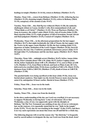 healings in temple (Matthew 21:14-16), return to Bethany (Matthew 21:17).
Monday, Nisan 11th ... return from Bethany (Matthew 21:18), withering fig tree
(Matthew 21:19), cleansing temple (Matthew 21:12), retires to Bethany (Mark
11:19), conspiracy of his enemies (Luke 19:47).
Tuesday, Nisan 12th ... they find fig tree withered (Mark 11:20), his authority
challenged, tribute to Caesar, brother's wife, first commandment of all, and
"What think ye of Christ?" (Matthew 21-22). Woes on Pharisees (Matthew 23),
Jesus in treasury, the widow's mite (Mark 12:41), visit of Greeks (John 12:20),
final rejection (John 12:37), triple prophecy of fall of Jerusalem, Second Advent
and final judgment (Matthew 24-25), Counsel of Caiaphas (Matthew 26:3).
Wednesday, Nisan 13th ... in the afternoon preparations for the last supper
(Matthew 26:17), that night (technically the 14th of Nisan), the last supper with
the Twelve in the upper room (Matthew 26:20), the foot washing (John 13:2),
departure of Judas, institution of the Lord's Supper (Matthew 26:26), farewell
discourses, the true vine, Comforter promised, intercessory prayer (John 13:31
through John 17), Gethsemane and the one-hour agony (Matthew 26:27; Mark
14:87).
Thursday, Nisan 14th ... midnight arrest (Matthew 26:47), before Annas (John
18:18), Peter's denials about 3:00 A.M. (John 18:27), before Caiphas (John
18:24), before Sanhedrin about 4:00 A.M. (Matthew 27:1), sent to Pilate at 6:00
A.M. (Matthew 27:2), from Pilate to Herod, and back to Pilate (Luke 28:7,11),
delivered to be crucified (John 19:16) Jesus crucified at 9:00 A.M. (Mark 15:25),
darkness from 12:00 to 3:00 P.M. (Matthew 27:45), death of Jesus at 3:00 P.M.
(Matthew 27:50).
The paschal lambs were being sacrificed at this hour (John 19:36). Jesus was
buried about sundown. That night was the Jewish Passover meal, Jesus having
eaten it by anticipation 24 hours earlier. Burial of Jesus (Matthew 27:57).
Friday, Nisan 15th ... Jesus was in the tomb.
Saturday, Nisan 16th ... Jesus was in the tomb.
Sunday, Nisan 17th ... Jesus rose from the dead.[4]
In the above understanding of the day our Lord was crucified, it is not necessary
to suppose Wednesday as having been "a day of retirement,"[5] or that
Wednesday, a day of rest, was apparently spent with the disciples at
Bethany."[6] The New Testament says nothing of any day of rest or retirement;
but, on the contrary, it is repeatedly stated that he was "daily in the temple"
(Luke 22:53). "Every day he was teaching in the temple" (Luke 21:87); and there
is no way such expressions can mean that Jesus ran off and hid for a whole day.
The following diagram will reveal the reason why "the third day" is frequently
used by sacred authors to designate the day our Lord rose from the dead. Jesus'
5
 