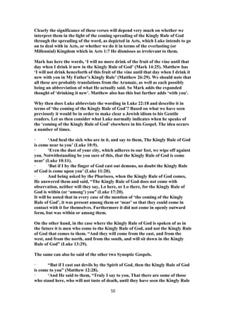 Clearly the significance of these verses will depend very much on whether we
interpret them in the light of the coming spreading of the Kingly Rule of God
through the spreading of the word, as depicted in Acts, which Luke intends to go
on to deal with in Acts, or whether we do it in terms of the everlasting (or
Millennial) Kingdom which in Acts 1:7 He dismisses as irrelevant to them.
Mark has here the words, ‘I will no more drink of the fruit of the vine until that
day when I drink it new in the Kingly Rule of God’ (Mark 14:25). Matthew has
‘I will not drink henceforth of this fruit of the vine until that day when I drink it
new with you in My Father’s Kingly Rule’ (Matthew 26:29). We should note that
all these are probably translations from the Aramaic, as well as each possibly
being an abbreviation of what He actually said. So Mark adds the expanded
thought of ‘drinking it new’. Matthew also has this but further adds ‘with you’.
Why then does Luke abbreviate the wording in Luke 22:18 and describe it in
terms of ‘the coming of the Kingly Rule of God’? Based on what we have seen
previously it would be in order to make clear a Jewish idiom to his Gentile
readers. Let us then consider what Luke normally indicates when he speaks of
the ‘coming of the Kingly Rule of God’ elsewhere in his Gospel. The idea occurs
a number of times.
· ‘And heal the sick who are in it, and say to them, The Kingly Rule of God
is come near to you’ (Luke 10:9).
· ‘Even the dust of your city, which adheres to our feet, we wipe off against
you. Notwithstanding be you sure of this, that the Kingly Rule of God is come
near’ (Luke 10:11).
· ‘But if I by the finger of God cast out demons, no doubt the Kingly Rule
of God is come upon you’ (Luke 11:20).
· And being asked by the Pharisees, when the Kingly Rule of God comes,
He answered them and said, “The Kingly Rule of God does not come with
observation, neither will they say, Lo here, or Lo there, for the Kingly Rule of
God is within (or ‘among’) you” (Luke 17:20).
It will be noted that in every case of the mention of ‘the coming of the Kingly
Rule of God’, it was present among them or ‘near’ so that they could come in
contact with it for themselves. Furthermore it did not come in openly outward
form, but was within or among them.
On the other hand, in the case where the Kingly Rule of God is spoken of as in
the future it is men who come to the Kingly Rule of God, and not the Kingly Rule
of God that comes to them. “And they will come from the east, and from the
west, and from the north, and from the south, and will sit down in the Kingly
Rule of God” (Luke 13:29).
The same can also be said of the other two Synoptic Gospels.
· “But if I cast out devils by the Spirit of God, then the Kingly Rule of God
is come to you” (Matthew 12:28).
· ‘And He said to them, “Truly I say to you, That there are some of those
who stand here, who will not taste of death, until they have seen the Kingly Rule
50
 