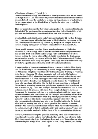 of God come with power” (Mark 9:1).
In the first case the Kingly Rule of God has already come on them. In the second
the Kingly Rule of God will come with power within the lifetime of some of those
present. In both cases the words have in mind participation now, or definitely in
the very near future, in the Kingly Rule of God, in the latter case revealed in
terms of power.
Thus our conclusion must be that when Luke speaks of the ‘coming of the Kingly
Rule of God’ he has in mind its present manifestation. Indeed in the light of his
previous words his readers could hardly have seen it in any other way.
We should also note that later in Luke’s account in chapter 22 He then declares
that “I covenant to you a Kingly Rule, even as My Father has covenanted to Me,
that you may eat and drink at My table in My Kingly Rule and you will sit on
thrones judging (ruling over) the twelve tribes of Israel” (Luke 22:29-30).
(Some would, however, translate this as meaning that even as His Father
covenants to Him a Kingly Rule, so does He covenant to His disciples that they
may eat and drink at His table in His Kingly Rule, and that they will sit on
thrones judging the twelve tribes of Israel. In this translation the disciples are
not themselves actually covenanted a Kingly Rule. Either translation is feasible
and the difference is not really very great. The Kingly Rule of God in which they
are to have a part is unquestionably involved whichever is chosen).
A large number of commentators take all these references in Luke 22 to signify
that He is referring to the final coming of God’s Kingly Rule in the everlasting
(or Millennial) Kingdom. They thus refer to the eating and drinking as referring
to the future triumphal Messianic banquet which is described in Scripture
(compare Isaiah 25:6) where the idea is of coming triumph and wellbeing, and
which is referred to in later Apocalyptic literature which concentrates on the
glory that is to be Israel’s. This Banquet is seen by them as the reward for all
those who have been faithful to Him (in their terms), something to be looked
forward to as bestowing honour and prestige and a great level of superiority, as
well as abundant joy. Those who interpret like this therefore tell us that in these
last moments of His presence with them Jesus completely ignores their near
future, and the important task that is to be theirs, about which they must have
been so concerned, and concentrates all His thoughts on when they will see Him
again in the more distant future, when they will enjoy positions of prestige and
authority, and does it in similar terms to these apocalyptic writers who so
misrepresent the situation (such an idea is not found in Isaiah). In the light of
what we have already seen it is, of course, possible. But it seems to us very
unlikely. And this unlikelihood is even more so when we consider the context of
the statement, which is that of seeking humility and humble service. You do not
encourage men to be humble by telling them of the greatness that awaits them.
However, before discussing this question more fully let us also consider one or
two other references in Luke to God’s Kingly Rule and the equivalent. In Luke
23:42, for example, the dying thief calls on Jesus and says, ‘Remember me when
you come in your Kingly Rule’. Jesus replies to this, ‘Truly I say to you. Today
51
 
