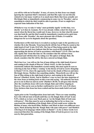 you will be with me in Paradise’. It may, of course, be that Jesus was simply
ignoring the repentant thief’s statement, and that His reply was not directly
related to it, but many would see it as much more likely that Jesus actually saw
His Kingly Rule as immediately commencing in some way in ‘Paradise’, and as
something in which the thief would be able to partake. If not we might have
expected some indication of the fact.
(Whichever way we take it ‘today’ must probably signify ‘at this time, very
shortly’ as it does in Aramaic. For it was already within a short few hours of
sunset when the literal day would end. It may, however, be that what He meant
was that both He and the thief would be immediately transferred in spirit into
what Jesus calls ‘Paradise’, the more pleasant side of Hades. It would be
dangerous for us to be dogmatic about the question).
Furthermore at His trial Jesus is revealed as saying in reply to the question as to
whether He is the Messiah, ‘from henceforth will the Son of Man be seated at the
right hand of God’ (Luke 22:67-69). The Son of Man being seated at the right
hand of God can only here indicate that He has received His Kingship by
approaching the throne of God in accordance with Daniel 7:13-14. This can thus
only signify that ‘from this time on’ He considers that He will have been
enthroned and will therefore be ruling over His sphere of Kingly Rule. He
clearly considers that He will by this have entered on Kingly Rule.
Mark has it as, ‘you will see the Son of man sitting at the right hand of power
and coming in the clouds of Heaven’ (Mark 14:62). As this can hardly
consistently indicate His immediate second coming, this must again be seen as
referring to the Son of Man’s ‘coming’ to the throne of God to receive Kingship
in Daniel 7:13-14, where He approaches God on the clouds of Heaven and takes
His kingly throne. Matthew has something similar, ‘Henceforth you will see the
Son of Man sitting at the right hand of power, and coming in the clouds of
Heaven’ (Matthew 26:64). And in Matthew’s case we have the later depiction of
the risen Jesus as looking back on this event and saying, ‘All authority has been
given to me in Heaven and on earth’ (Matthew 28:18). So all agree that shortly
after the crucifixion Jesus will receive Kingly Rule and will be reigning in
Heaven. This can be seen as further confirmed in Acts 2:33; Acts 2:36 where
Peter declares that Jesus has been exalted and has been made both Lord and
Christ.
Again prior to the Transfiguration Jesus had said, ‘There are some standing
here who will not taste of death until they see the Kingly Rule of God’ (Luke
9:27), which as we have seen Mark puts as ‘see the Kingly Rule of God come
with power’. This thus must be seen as indicating that as far as Jesus was
concerned the establishing of the Kingly Rule of God would occur within the
lifetime of many who heard Him. Matthew and Mark in their own different ways
agree, Mark declaring that the ‘Kingly Rule will come with power’ and Matthew
referring to it in language which relates to Daniel 7. As far as these words were
concerned therefore the coming of the Kingly Rule of God (in power) was to be
seen by that generation.
52
 