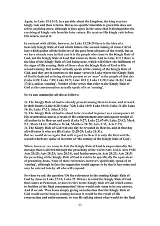 Again, in Luke 19:12-15, in a parable about the kingdom, the king receives
kingly rule and then returns. But as no specific timetable is given this does not
tell us anything more, although it does agree in the sense that it distinguishes the
receiving of kingly rule from his later return. He receives His kingly rule before
His return, not at it.
In contrast with all this, however, in Luke 13:28-29 there is the idea of a
heavenly Kingly Rule of God which follows the second coming of Jesus Christ
into which gather all the believers of the past from all parts of the world, but as
we have already seen in that case it is the people who come to the Kingly Rule of
God, not the Kingly Rule of God that comes to them. And in Luke 21:31 there is
the idea of the Kingly Rule of God being near, which will follow the fulfilment of
the signs of His coming. Both of these relate the Kingly Rule of God to His
second coming. But neither actually speak of the coming of the Kingly Rule of
God, and they are in contrast to the many verses in Luke where the Kingly Rule
of God is depicted as being already present or as ‘near’ to the people of that day
(Luke 6:20; Luke 7:28; Luke 10:9; Luke 10:11; Luke 11:20; Luke 16:16; Luke
17:21), and as ‘coming’. Neither of the verses that refer to the Kingly Rule of
God at the consummation actually speak of it as ‘coming’.
So we can summarise all this as follows:
1). The Kingly Rule of God is already present among them in Jesus, and at work
in their hearts (Luke 6:20; Luke 7:28; Luke 10:9; Luke 10:11; Luke 11:20; Luke
16:16; Luke 17:21; John 3:2-3).
2). The Kingly Rule of God is about to be revealed in power as a consequence of
His resurrection and as a result of His enthronement and subsequent receipt of
all authority in Heaven and earth (Luke 9:27; Luke 22:67-69; Luke 23:42; Mark
9:1; Mark 14:62; Matthew 26:64; Matthew 28:20; Acts 2:33; Acts 2:35).
3). The Kingly Rule of God will one day be revealed in Heaven, and in that day
all will enter it who are His (Luke 13:28-29; Luke 21:31).
But we would stress again that with regard to these it is only the first and the
second which are spoke of in terms of ‘the coming of the Kingly Rule of God’.
When, however, we come to Acts the Kingly Rule of God is unquestionably the
message that is offered through the preaching of the word (Acts 14:22; Acts 19:8;
Acts 20:25; Acts 28:23; Acts 28:31), and furthermore, in Acts 28:23; Acts 28:31
the preaching of the Kingly Rule of God is said to be specifically the equivalent
of preaching Jesus. None of these references, however, specifically speak of its
‘coming’, although in fact the suggestion would appear to be that it has come and
may be entered into by all who will respond.
So when we ask the question ‘Do the references to the coming Kingly Rule of
God by Jesus in Luke 22:16; Luke 22:18 have in mind the Kingly Rule of God
that comes at Pentecost, or does it refer to the Kingly Rule of God which comes
to fruition at the final consummation? there would only seem to be one answer.
And if we ask ‘Was Jesus simply giving an indication that the Kingly Rule of
God would not be long in coming because it would be the result of His
resurrection and enthronement, or was He talking about what would be the final
53
 