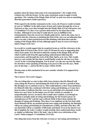 position when the future had come to its consummation?’, the weight of the
evidence lies with the former. So the same conclusion seems to apply to both
questions. The ‘coming of the Kingly Rule of God’ as such was seen as something
that that generation would experience.
With regard to the further statements in the verses, the Passover could certainly
be seen as ‘fulfilled’ in the deliverance of men and women through the cross at
Pentecost as they were thus brought into the Kingly Rule of God with power (see
1 Corinthians 5:7). Here was a greater deliverance by far than that at the
Exodus. Although it is true that it could also be seen as fulfilled at the
consummation when the saved were finally gathered in. And in the same way it
could be that the reference to drinking the fruit of the vine was an indication that
there was only a short period between His drinking with them then and the
coming of the Kingly Rule of God, although again it may be seen as having in
mind a longer term view.
So overall we would suggest that in exegetical terms as well the references to the
Kingly Rule of God in Luke 22:16; Luke 22:18 must be seen as suggesting that
when Jesus spoke of it, He had in mind the coming of the Kingly Rule of God
which would result from His approaching enthronement following His
resurrection, and through the work of the Holy Spirit, as in Acts. This would,
however, not exclude the fact that it would finally result for all who were thus
‘saved’ in the everlasting Kingdom. For in Jesus’ eyes the one ran into the other,
for elsewhere when speaking of blessing to be given to His own He says, ‘Both
now in this time --- and in the life to come’ (Mark 10:30).
Having come to this conclusion let us now consider whether it is supported by
the context.
The Context: The Lord’s Supper.
The next thing that we note is that while Jesus declares that He Himself will
cease eating the Passover and drinking the fruit of the vine for a period of time,
His disciples are to continue to do so. This could indicate a short term abstinence
for Himself while they continued with their eating and drinking, or it may have
been in order to indicate that they were to eat and drink of it constantly in the
future in a new form. In the longer text of Luke, (which we consider is
unquestionably correct, see later), this is made more explicit, even though no
mention is actually made of eating and drinking, for the bread is given ‘in
remembrance of Me’ and the cup is offered. Both of these ideas include the
thought of eating and drinking. Thus there is an emphasis on the fact that while
Jesus Himself will for an unstated period cease eating and drinking, the Disciples
will go on eating and drinking in remembrance of Him, and that what they will
eat and drink will be a reminder of His body and blood. Even in the shorter text
this is implied, for Luke’s readers would certainly there understand these words
or similar as following ‘this is My body’, due to their own celebration of the
Lord’s Table (compare 1 Corinthians 11:23-25).
One thing that arises from the reference to Jesus as ‘not eating and drinking’ is
54
 