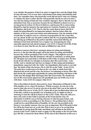 as to whether the purpose of that is in order to suggest how soon the Kingly Rule
of God will come (‘it is so near that I will abstain from eating and drinking until
then’, for remember those who heard His words did not know what was coming),
or whether the idea is rather that He will meanwhile shortly be active in such a
way that the taking of food and wine would be improper, that is, that He sees the
abstention from wine as necessary because He sees Himself as about to act as a
serving priest (Leviticus 11:10) as in Hebrews, and because He is consecrating
Himself to what lies ahead as the equivalent of a Nazirite (Numbers 6) as John
the Baptiser did (Luke 1:15). That is, that He wants them to know that He is
totally devoting Himself to an important ministry that lies before Him, the
ministry of the cross and resurrection and enthronement. Like the mention of the
swords later it could be seen as a reference to preparation for the events that
now lay ahead. In His case the point would be that He was preparing Himself for
the offering up of Himself as the perfect and fully consecrated offering, for
abstinence from food and drink was a regular way of preparing for some
especially important task ahead (compare Acts 23:12; 1 Samuel 14:24-28). If this
is so then it is clear that He sees the task as fulfilled by Luke 24:43.
In indirect contrast with Jesus’ statement about not eating and drinking,
however, is the fact that His people will in the future be eating and drinking
because they will be partaking of the Lord’s Supper. This might be seen as
suggesting therefore that His abstinence will only be until then, at which point
He will again eat it and drink it with them at His Table. (Compare how He does
break bread with the two disciples at Emmaus after His resurrection - Luke
24:30). And we should note that here in chapter 22 this eating and drinking is
immediately connected with ‘the Table’, for immediately afterwards we are told
that ‘the hand of him who betrays Me is with Me on the Table ‘ (Luke 22:21).
The point here would seem to be that on the very table at which Jesus had
dispensed the bread and the wine, the betrayer was planning to betray Him. But
that shortly He would again (spiritually) be eating and drinking with them at His
Table once His Kingly Rule had begun after His resurrection. We should note
how in His resurrection appearance He specifically goes out of His way to eat
with them - Luke 24:41-43, compare John 21:13.
This is then followed shortly afterwards by Jesus’ illustration of Himself as One
Who humbly serves, where He declares, ‘Which is greater, he who sits at the
meal or him who serves? Is not he who sits at the meal? But I am in the midst of
you as Him Who serves’ (Luke 22:27). Unless this is just an illustration taken out
of the blue, (which is one possible way of looking at it), we might see this as
referring to what He will do in future at The Lord’s Table. There He will serve
those who come to that Table to partake of the bread and the wine. Or
alternately it could be seen as having reference to what has gone before, and
therefore to Jesus as presiding over the Passover. The problem then is that it
would not be a good illustration of humility, for the one who presided at the
Passover was usually someone who was seen as important. But if His point is that
He will in fact from now on, as the One Who is here to serve, be serving them
continually by giving them His body and blood, and will thus in the future be
present at the Lord’s Table in order to apply it to His people as the Servant Who
gave His life a ransom for them (Mark 10:45), then it does illustrate in His case a
55
 