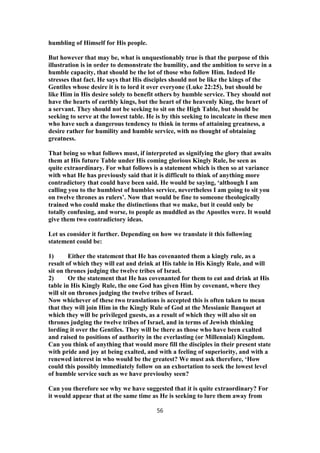 humbling of Himself for His people.
But however that may be, what is unquestionably true is that the purpose of this
illustration is in order to demonstrate the humility, and the ambition to serve in a
humble capacity, that should be the lot of those who follow Him. Indeed He
stresses that fact. He says that His disciples should not be like the kings of the
Gentiles whose desire it is to lord it over everyone (Luke 22:25), but should be
like Him in His desire solely to benefit others by humble service. They should not
have the hearts of earthly kings, but the heart of the heavenly King, the heart of
a servant. They should not be seeking to sit on the High Table, but should be
seeking to serve at the lowest table. He is by this seeking to inculcate in these men
who have such a dangerous tendency to think in terms of attaining greatness, a
desire rather for humility and humble service, with no thought of obtaining
greatness.
That being so what follows must, if interpreted as signifying the glory that awaits
them at His future Table under His coming glorious Kingly Rule, be seen as
quite extraordinary. For what follows is a statement which is then so at variance
with what He has previously said that it is difficult to think of anything more
contradictory that could have been said. He would be saying, ‘although I am
calling you to the humblest of humbles service, nevertheless I am going to sit you
on twelve thrones as rulers’. Now that would be fine to someone theologically
trained who could make the distinctions that we make, but it could only be
totally confusing, and worse, to people as muddled as the Apostles were. It would
give them two contradictory ideas.
Let us consider it further. Depending on how we translate it this following
statement could be:
1) Either the statement that He has covenanted them a kingly rule, as a
result of which they will eat and drink at His table in His Kingly Rule, and will
sit on thrones judging the twelve tribes of Israel.
2) Or the statement that He has covenanted for them to eat and drink at His
table in His Kingly Rule, the one God has given Him by covenant, where they
will sit on thrones judging the twelve tribes of Israel.
Now whichever of these two translations is accepted this is often taken to mean
that they will join Him in the Kingly Rule of God at the Messianic Banquet at
which they will be privileged guests, as a result of which they will also sit on
thrones judging the twelve tribes of Israel, and in terms of Jewish thinking
lording it over the Gentiles. They will be there as those who have been exalted
and raised to positions of authority in the everlasting (or Millennial) Kingdom.
Can you think of anything that would more fill the disciples in their present state
with pride and joy at being exalted, and with a feeling of superiority, and with a
renewed interest in who would be the greatest? We must ask therefore, ‘How
could this possibly immediately follow on an exhortation to seek the lowest level
of humble service such as we have previoulsy seen?
Can you therefore see why we have suggested that it is quite extraordinary? For
it would appear that at the same time as He is seeking to lure them away from
56
 