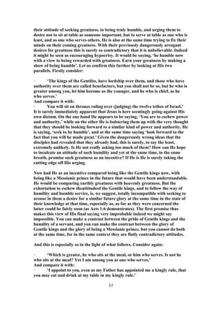 their attitude of seeking greatness, to being truly humble, and urging them to
desire not to sit at table as someone important, but to serve at table as one who is
least, and as one who serves others, He is also at the same time trying to fix their
minds on their coming greatness. With their previously dangerously arrogant
desires for greatness this is surely so contradictory that it is unbelievable. Indeed
it might be seen as encouraging hypocrisy. It would be saying, ‘be humble now
with a view to being rewarded with greatness. Earn your greatness by making a
show of being humble’. Let us confirm this further by looking at His two
parallels. Firstly consider:
· ‘The kings of the Gentiles, have lordship over them, and those who have
authority over them are called benefactors, but you shall not be so, but he who is
greater among you, let him become as the younger, and he who is chief, as he
who serves.’
And compare it with:
· You will sit on thrones ruling over (judging) the twelve tribes of Israel.’
It is surely immediately apparent that Jesus is here seemingly going against His
own dictum. On the one hand He appears to be saying, ‘You are to eschew power
and authority,’ while on the other He is bolstering them up with the very thought
that they should be looking forward to a similar kind of power and authority. He
is saying, ‘seek to be humble’, and at the same time saying ‘look forward to the
fact that you will be made great.’ Given the dangerously wrong ideas that the
disciples had revealed that they already had, this is surely, to say the least,
extremely unlikely. Is He not really asking too much of them? How can He hope
to inculcate an attitude of such humility and yet at the same time, in the same
breath, promise such greatness as an incentive? If He is He is surely taking the
cutting edge off His urging.
Now had He as an incentive compared being like the Gentile kings now, with
being like a Messianic prince in the future that would have been understandable.
He would be comparing earthly greatness with heavenly greatness. But the
exhortation to eschew theattitudeof the Gentile kings, and to follow the way of
humility and humble service, is, we suggest, totally incompatible with seeking to
arouse in them a desire for a similar future glory at the same time in the state of
their knowledge at that time, especially as, as far as they were concerned the
latter could be fairly soon (as Acts 1:6 demonstrates). The first promise thus
makes this view of His final saying very improbable indeed we might say
impossible. You can make a contrast between the pride of Gentile kings and the
humility of a servant, and you can make the contrast between the glory of
Gentile kings and the glory of being a Messianic prince, but you cannot do both
at the same time, for in the same context they are flatly contradictory attitudes.
And this is especially so in the light of what follows. Consider again:
· ‘Which is greater, he who sits at the meal, or him who serves. Is not he
who sits at the meal? Yet I am among you as one who serves,’
And compare it with:
· ‘I appoint to you, even as my Father has appointed me a kingly rule, that
you may eat and drink at my table in my kingly rule.’
57
 