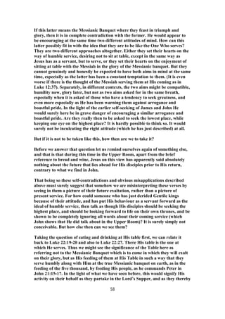 If this latter means the Messianic Banquet where they feast in triumph and
glory, then it is in complete contradiction with the former. He would appear to
be encouraging at the same time two different attitudes of mind. How can this
latter possibly fit in with the idea that they are to be like the One Who serves?
They are two different approaches altogether. Either they set their hearts on the
way of humble service, desiring not to sit at table, except in the same way as
Jesus has as a servant, but to serve, or they set their hearts on the enjoyment of
sitting at table with the Messiah in the glory of the Messianic banquet. But they
cannot genuinely and honestly be expected to have both aims in mind at the same
time, especially as the latter has been a constant temptation to them. (It is even
worse if there is the thought of the Messiah serving them at His coming as in
Luke 12:37). Separately, in different contexts, the two aims might be compatible,
humility now, glory later, but not as two aims asked for in the same breath,
especially when it is asked of those who have a tendency to seek greatness, and
even more especially as He has been warning them against arrogance and
boastful pride. In the light of the earlier self-seeking of James and John He
would surely here be in grave danger of encouraging a similar arrogance and
boastful pride. Are they really then to be asked to seek the lowest place, while
keeping one eye on the highest place? It is hardly possible to think so. It would
surely not be inculcating the right attitude (which he has just described) at all.
But if it is not to be taken like this, how then are we to take it?
Before we answer that question let us remind ourselves again of something else,
and that is that during this time in the Upper Room, apart from the brief
reference to bread and wine, Jesus on this view has apparently said absolutely
nothing about the future that lies ahead for His disciples prior to His return,
contrary to what we find in John.
That being so these self-contradictions and obvious misapplications described
above must surely suggest that somehow we are misinterpreting these verses by
seeing in them a picture of their future exaltation, rather than a picture of
present service. For how could someone who has just derided Gentile kings
because of their attitude, and has put His behaviour as a servant forward as the
ideal of humble service, then talk as though His disciples should be seeking the
highest place, and should be looking forward to life on their own thrones, and be
shown to be completely ignoring all words about their coming service (which
John shows that He did talk about in the Upper Room)? It is surely simply not
conceivable. But how else then can we see them?
Taking the question of eating and drinking at His table first, we can relate it
back to Luke 22:19-20 and also to Luke 22:27. There His table is the one at
which He serves. Thus we might see the significance of the Table here as
referring not to the Messianic Banquet which is to come in which they will exalt
on their glory, but as His feeding of them at His Table in such a way that they
serve humbly along with Him at the true Messianic banquet on earth, as in the
feeding of the five thousand, by feeding His people, as he commands Peter in
John 21:15-17. In the light of what we have seen before, this would signify His
activity on their behalf as they partake in the Lord’s Supper, and as they thereby
58
 