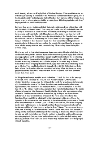 work humbly within the Kingly Rule of God as He does. This would then not be
indicating a feasting in triumph at the Messianic feast in some future glory, but a
feasting in humility in the Kingly Rule of God as they partake of Christ and then
go out to serve others, sharing in His present glory. This fits precisely with Jesus’
urging to behave like humble servants.
But how then are we to think of their being given thrones from which they will
rule the twelve tribes of Israel? One thing we can be sure of, and that is that this
is surely to be seen as in clear contrast with the Gentile kings who lord it over
their people and want to be called benefactors. The point is not that they will
achieve better than the Gentile kings, for the attitude of the Gentile kings was to
be abhorred. Rather it is that they are to seek to be the very opposite. If one
thing is certain it is that it cannot mean that they should be looking forward
ambitiously to sitting on thrones ruling the people. It would here be arousing in
them all the wrong motives, and contradicting His warning about being like
Gentile kings.
That being so it is clear that Jesus must have some other idea in mind than that,
the idea of acting as His humble deputies in establishing the Kingly Rule of God
among people on earth so that these people might finally inherit the everlasting
kingdom. Rather than seeking to lord it over people, He will be saying, they must
instead be seeking to humbly serve God’s people in the same way as Jesus
Himself has done, bringing them into the Kingly Rule of God and building them
up in Christ. This would also then tie in perfectly with His following words to
Peter where He describes him, as a result of his being sifted by Satan, as being
prepared for this very task. But how then are we to obtain this idea from the
words that Jesus uses?
At this point reference must be made to Psalms 122:4-5, for that is the passage
for which Jesus obtained the idea. In that Psalm we read of, ‘Jerusalem --
whither the tribes go up, even the tribes of the Lord, for a testimony to Israel, to
give thanks to the name of the Lord, for there are set thrones for dispensing
righteousness, the thrones of the house of David’. This Psalm refers to the fact
that when ‘the tribes’ went up to Jerusalem they were to find justice at the hands
of those who sat on ‘the thrones of David’, that is, those who were representing
the son of David who was current at the time, by acting as his deputies and
judiciaries. It may even indicate princes of the royal house who have this
function. This would fit in admirably with what occurred in Acts. There the
Apostles in Jerusalem were seen as acting in the name of the greater son of David
Who was enthroned in Heaven (Acts 2:29-36; Acts 4:24-30), and were bringing
justice and righteousness to the people as they themselves symbolically sat ‘on
the thrones of David’, that is, were acting in Jesus’ Name. They were, as it were,
to be seen as acting in the name of the Greater David, and could thus be seen as
sitting on the metaphorical thrones of David acting in His name. This would also
then tie up with their following Him by ‘ruling’ in humility and humble service
over the people of God, as Jesus had while on earth, and with their eating and
drinking at the Lord’s Table. In other words they were to ‘rule’ over His people
with all humility.
59
 