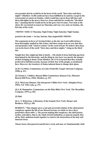 own promise that he would be in the heart of the earth "three days and three
nights" (Matthew 12:40) could not have been fulfilled in its entirety except by his
resurrection at sunset on Sunday, which would have given three full days and
three full nights in the grave; however, Jesus said that he would rise "the third
day," meaning that he would not be in the grave but two days. Now look at the
chart. He was buried at sunset on Thursday and rose very early on Sunday, the
first day of the week.
<MONO><SIZE=2>Thursday Night Friday Night Saturday Night Sunday
period in the tomb -> 1st day 2nd day 3day beginsSIZE>MONO>
The arguments in favor of viewing Friday as the day our Lord suffered have
been thoroughly studied by this writer; and there seems to be no way that they
can harmonize with "what is written" in the word of God. We believe that Jesus
was in the heart of the earth "three days and three nights," rising on the third
day.
Sought how they might put him to death ... The death of Jesus had long ago been
determined by the hierarchy, and the thing in view here was merely the manner
of their bringing it about. From Matthew 26:1-5 it is learned that they actually
preferred to kill him secretly, because of their fear of the people, as mentioned
here. However, the treachery of Judas induced them to change their plans.
[1] H. Leo Boles, Commentary on Luke (Nashville: Gospel Advocate Company,
1940), p. 411.
[2] Charles L. Childers, Beacon Bible Commentary (Kansas City, Missouri:
Beacon Hill Press, 1964), Matthew, p. 233.
[3] S. MacLean Gilmour, The Interpreter's Bible (New York: Abingdon Press,
1952), Vol. VIII, Luke, p. 373.
[4] J. R. Dummelow, Commentary on the Holy Bible (New York: The Macmillan
Company, 1937), p. 692.
[5] Ibid.
[6] A. T. Robertson, A Harmony of the Gospels (New York: Harper and
Brothers, 1922), p. 189.
BURKITT, "This chapter gives a sad and sorrowful relation of the chief priests'
conspiracy against the life of our blessed Saviour, in which we have three
particulars observable: 1. The person making this conspiracy, the chief priests,
scribes, and elders, that is, the whole Jewish Sanhedrin, or general council; they
all lay their malicious heads together to contrive the destruction of the holy and
innocent Jesus.
Thence learn, that general councils have erred, and may err fundamentally, both
6
 