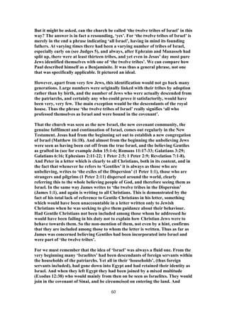 But it might be asked, can the church be called ‘the twelve tribes of Israel’ in this
way? The answer is in fact a resounding, ‘yes’. For ‘the twelve tribes of Israel’ is
merely in the end a phrase indicating ‘all Israel’, having in mind its founding
fathers. At varying times there had been a varying number of tribes of Israel,
especially early on (see Judges 5), and always, after Ephraim and Manasseh had
split up, there were at least thirteen tribes, and yet even in Jesus’ day most pure
Jews identified themselves with one of ‘the twelve tribes’. We can compare how
Paul described himself as a Benjaminite. It was thus a general phrase, not one
that was specifically applicable. It pictured an ideal.
However, apart from very few Jews, this identification would not go back many
generations. Large numbers were originally linked with their tribes by adoption
rather than by birth, and the number of Jews who were actually descended from
the patriarchs, and certainly any who could prove it satisfactorily, would have
been very, very few. The main exception would be the descendants of the royal
house. Thus the phrase ‘the twelve tribes of Israel’ really signifies ‘all who
professed themselves as Israel and were bound in the covenant’.
That the church was seen as the new Israel, the new covenant community, the
genuine fulfilment and continuation of Israel, comes out regularly in the New
Testament. Jesus had from the beginning set out to establish a new congregation
of Israel (Matthew 16:18). And almost from the beginning the unbelieving Jews
were seen as having been cut off from the true Israel, and the believing Gentiles
as grafted in (see for example John 15:1-6; Romans 11:17-33; Galatians 3:29;
Galatians 6:16; Ephesians 2:11-22; 1 Peter 2:5; 1 Peter 2:9; Revelation 7:1-8).
And Peter in a letter which is clearly to all Christians, both in its content, and in
the fact that whenever he refers to ‘Gentiles’ it is always as those who are
unbelieving, writes to ‘the exiles of the Dispersion’ (1 Peter 1:1), those who are
strangers and pilgrims (1 Peter 2:11) dispersed around the world, clearly
referring this to the whole believing people of God, and therefore seeing them as
Israel. In the same way James writes to ‘the twelve tribes in the Dispersion’
(James 1:1), and again is writing to all Christians. This is demonstrated by the
fact of his total lack of reference to Gentile Christians in his letter, something
which would have been unaccountable in a letter written only to Jewish
Christians when he was seeking to give them guidance about their behaviour.
Had Gentile Christians not been included among those whom he addressed he
would have been failing in his duty not to explain how Christian Jews were to
behave towards them. So the non-mention of them, not even by a hint, confirms
that they are included among those to whom the letter is written. Thus as far as
James was concerned believing Gentiles had been incorporated into Israel and
were part of ‘the twelve tribes’.
For we must remember that the idea of ‘Israel’ was always a fluid one. From the
very beginning many ‘Israelites’ had been descendants of foreign servants within
the households of the patriarchs. Yet all in their ‘households’, (thus foreign
servants included), had gone down into Egypt and had retained their identity as
Israel. And when they left Egypt they had been joined by a mixed multitude
(Exodus 12:38) who would mainly from then on be seen as Israelites. They would
join in the covenant of Sinai, and be circumcised on entering the land. And
60
 
