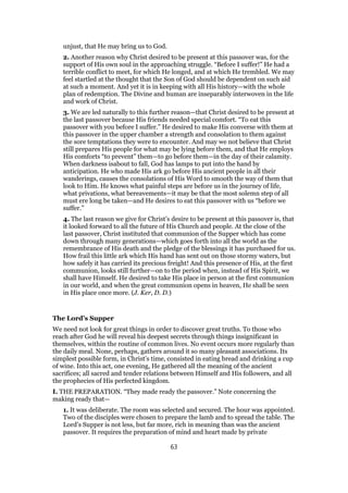 unjust, that He may bring us to God.
2. Another reason why Christ desired to be present at this passover was, for the
support of His own soul in the approaching struggle. “Before I suffer!” He had a
terrible conflict to meet, for which He longed, and at which He trembled. We may
feel startled at the thought that the Son of God should be dependent on such aid
at such a moment. And yet it is in keeping with all His history—with the whole
plan of redemption. The Divine and human are inseparably interwoven in the life
and work of Christ.
3. We are led naturally to this further reason—that Christ desired to be present at
the last passover because His friends needed special comfort. “To eat this
passover with you before I suffer.” He desired to make His converse with them at
this passover in the upper chamber a strength and consolation to them against
the sore temptations they were to encounter. And may we not believe that Christ
still prepares His people for what may be lying before them, and that He employs
His comforts “to prevent” them—to go before them—in the day of their calamity.
When darkness isabout to fall, God has lamps to put into the hand by
anticipation. He who made His ark go before His ancient people in all their
wanderings, causes the consolations of His Word to smooth the way of them that
look to Him. He knows what painful steps are before us in the journey of life,
what privations, what bereavements—it may be that the most solemn step of all
must ere long be taken—and He desires to eat this passover with us “before we
suffer.”
4. The last reason we give for Christ’s desire to be present at this passover is, that
it looked forward to all the future of His Church and people. At the close of the
last passover, Christ instituted that communion of the Supper which has come
down through many generations—which goes forth into all the world as the
remembrance of His death and the pledge of the blessings it has purchased for us.
How frail this little ark which His hand has sent out on those stormy waters, but
how safely it has carried its precious freight! And this presence of His, at the first
communion, looks still further—on to the period when, instead of His Spirit, we
shall have Himself. He desired to take His place in person at the first communion
in our world, and when the great communion opens in heaven, He shall be seen
in His place once more. (J. Ker, D. D.)
The Lord’s Supper
We need not look for great things in order to discover great truths. To those who
reach after God he will reveal his deepest secrets through things insignificant in
themselves, within the routine of common lives. No event occurs more regularly than
the daily meal. None, perhaps, gathers around it so many pleasant associations. Its
simplest possible form, in Christ’s time, consisted in eating bread and drinking a cup
of wine. Into this act, one evening, He gathered all the meaning of the ancient
sacrifices; all sacred and tender relations between Himself and His followers, and all
the prophecies of His perfected kingdom.
I. THE PREPARATION. “They made ready the passover.” Note concerning the
making ready that—
1. It was deliberate. The room was selected and secured. The hour was appointed.
Two of the disciples were chosen to prepare the lamb and to spread the table. The
Lord’s Supper is not less, but far more, rich in meaning than was the ancient
passover. It requires the preparation of mind and heart made by private
63
 