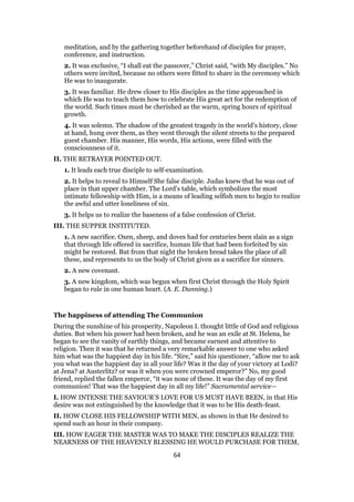 meditation, and by the gathering together beforehand of disciples for prayer,
conference, and instruction.
2. It was exclusive, “I shall eat the passover,” Christ said, “with My disciples.” No
others were invited, because no others were fitted to share in the ceremony which
He was to inaugurate.
3. It was familiar. He drew closer to His disciples as the time approached in
which He was to teach them how to celebrate His great act for the redemption of
the world. Such times must be cherished as the warm, spring hours of spiritual
growth.
4. It was solemn. The shadow of the greatest tragedy in the world’s history, close
at hand, hung over them, as they went through the silent streets to the prepared
guest chamber. His manner, His words, His actions, were filled with the
consciousness of it.
II. THE BETRAYER POINTED OUT.
1. It leads each true disciple to self-examination.
2. It helps to reveal to Himself She false disciple. Judas knew that he was out of
place in that upper chamber. The Lord’s table, which symbolizes the most
intimate fellowship with Him, is a means of leading selfish men to begin to realize
the awful and utter loneliness of sin.
3. It helps us to realize the baseness of a false confession of Christ.
III. THE SUPPER INSTITUTED.
1. A new sacrifice. Oxen, sheep, and doves had for centuries been slain as a sign
that through life offered in sacrifice, human life that had been forfeited by sin
might be restored. But from that night the broken bread takes the place of all
these, and represents to us the body of Christ given as a sacrifice for sinners.
2. A new covenant.
3. A new kingdom, which was begun when first Christ through the Holy Spirit
began to rule in one human heart. (A. E. Dunning.)
The happiness of attending The Communion
During the sunshine of his prosperity, Napoleon I. thought little of God and religious
duties. But when his power had been broken, and he was an exile at St. Helena, he
began to see the vanity of earthly things, and became earnest and attentive to
religion. Then it was that he returned a very remarkable answer to one who asked
him what was the happiest day in his life. “Sire,” said his questioner, “allow me to ask
you what was the happiest day in all your life? Was it the day of your victory at Lodi?
at Jena? at Austerlitz? or was it when you were crowned emperor?” No, my good
friend, replied the fallen emperor, “it was none of these. It was the day of my first
communion! That was the happiest day in all my life!” Sacramental service—
I. HOW INTENSE THE SAVIOUR’S LOVE FOR US MUST HAVE BEEN, in that His
desire was not extinguished by the knowledge that it was to be His death-feast.
II. HOW CLOSE HIS FELLOWSHIP WITH MEN, as shown in that He desired to
spend such an hour in their company.
III. HOW EAGER THE MASTER WAS TO MAKE THE DISCIPLES REALIZE THE
NEARNESS OF THE HEAVENLY BLESSING HE WOULD PURCHASE FOR THEM,
64
 